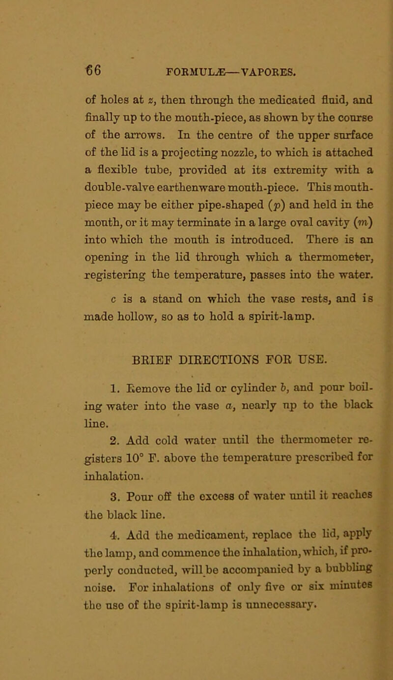 of holes at z, then through the medicated fluid, and finally up to the mouth-piece, as shown by the course of the arrows. In the centre of the upper surface of the lid is a projecting nozzle, to which is attached a flexible tube, provided at its extremity with a double-valve earthenware mouth-piece. This mouth- piece may be either pipe-shaped (p) and held in the mouth, or it may terminate in a large oval cavity (m) into which the mouth is introduced. There is an opening in the lid through which a thermometer, registering the temperature, passes into the water. c is a stand on which the vase rests, and is made hollow, so as to hold a spirit-lamp. BRIEF DIRECTIONS FOR USE. 1. Remove the lid or cylinder 6, and pour boil- ing water into the vase a, nearly up to the black line. 2. Add cold water until the thermometer re- gisters 10° F. above the temperature prescribed for inhalation. 3. Pour off the excess of water until it reaches the black line. 4. Add the medicament, replace the lid, apply the lamp, and commence the inhalation, which, if pro- perly conducted, will be accompanied by a bubbling noise. For inhalations of only five or six minutes the use of the spirit-lamp is unnecessary.