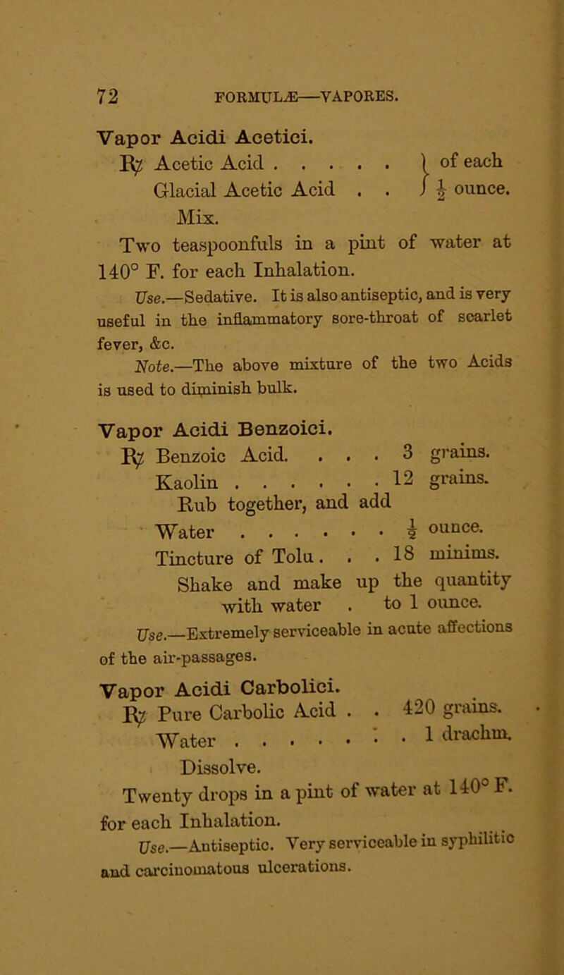 Vapor Acidi Acetici. R7 Acetic Acid ) of each Glacial Acetic Acid . . / \ ounce. Mix. Two teaspoonfuls in a pint of water at 140° F. for each Inhalation. Use.—Sedative. It is also antiseptic, and is very useful in the inflammatory sore-throat of scarlet fever, &c. Note.—The above mixture of the two Acids is used to diminish bulk. Vapor Acidi Benzoici. R7 Benzoic Acid. ... 3 grains. Kaolin 12 grains. Rub together, and add Water i ounce. Tincture of Tolu. . .18 minims. Shake and make up the quantity with water . to 1 ounce. jjse. Extremely serviceable in acute affections of the air-passages. Vapor Acidi Carbolici. Pure Carbolic Acid . . 420 grains. Water . 1 drachm. Dissolve. Twenty drops in a pint of water at 140° F. for each Inhalation. Use.—Antiseptic. Very serviceable in syphilitic and carcinomatous ulcerations.