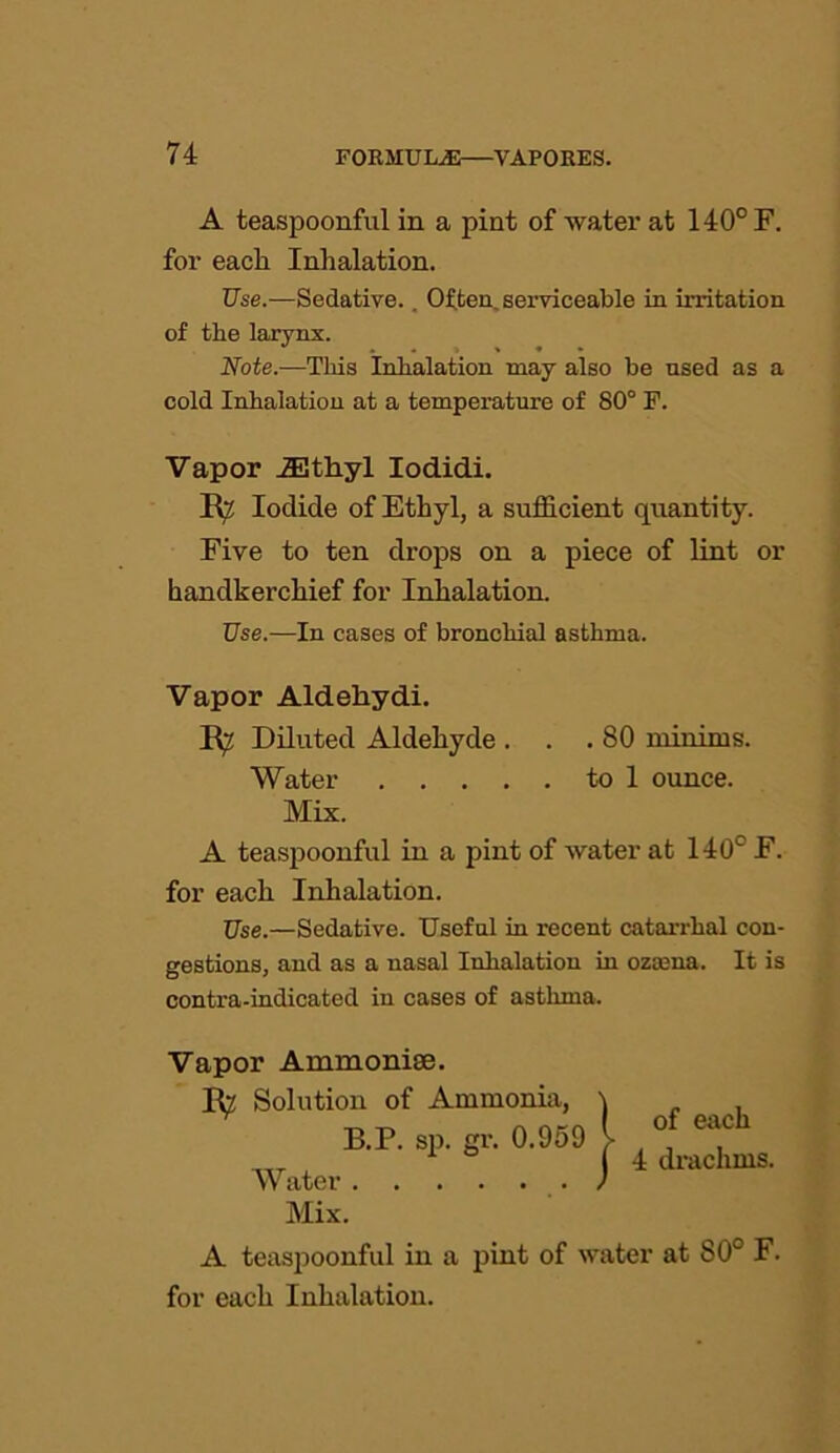 A teaspoonful in a pint of watei' at 140° F. for eacli Inhalation. Use.—Sedative.. Often, serviceable in irritation of the larynx. Note.—This Inhalation may also be used as a cold Inhalation at a temperature of 80° F. Vapor iEthyl Iodidi. R^ Iodide of Ethyl, a sufficient quantity. Five to ten drops on a piece of lint or handkerchief for Inhalation. Use.—In cases of bronchial asthma. Vapor Aldehydi. Rv Diluted Aldehyde . . . 80 minims. Water to 1 ounce. Mix. A teaspoonful in a pint of water at 140° E. for each Inhalation. Use.—Sedative. Useful in recent catarrhal con- gestions, and as a nasal Inhalation in ozrena. It is contra-indicated in cases of asthma. Vapor Ammonise. R^ Solution of B.P. Water . . Mix. A teaspoonful in a pint of water at 80° F. for each Inhalation. Ammonia, sp. gr. 0.959 l of each 4 drachms.