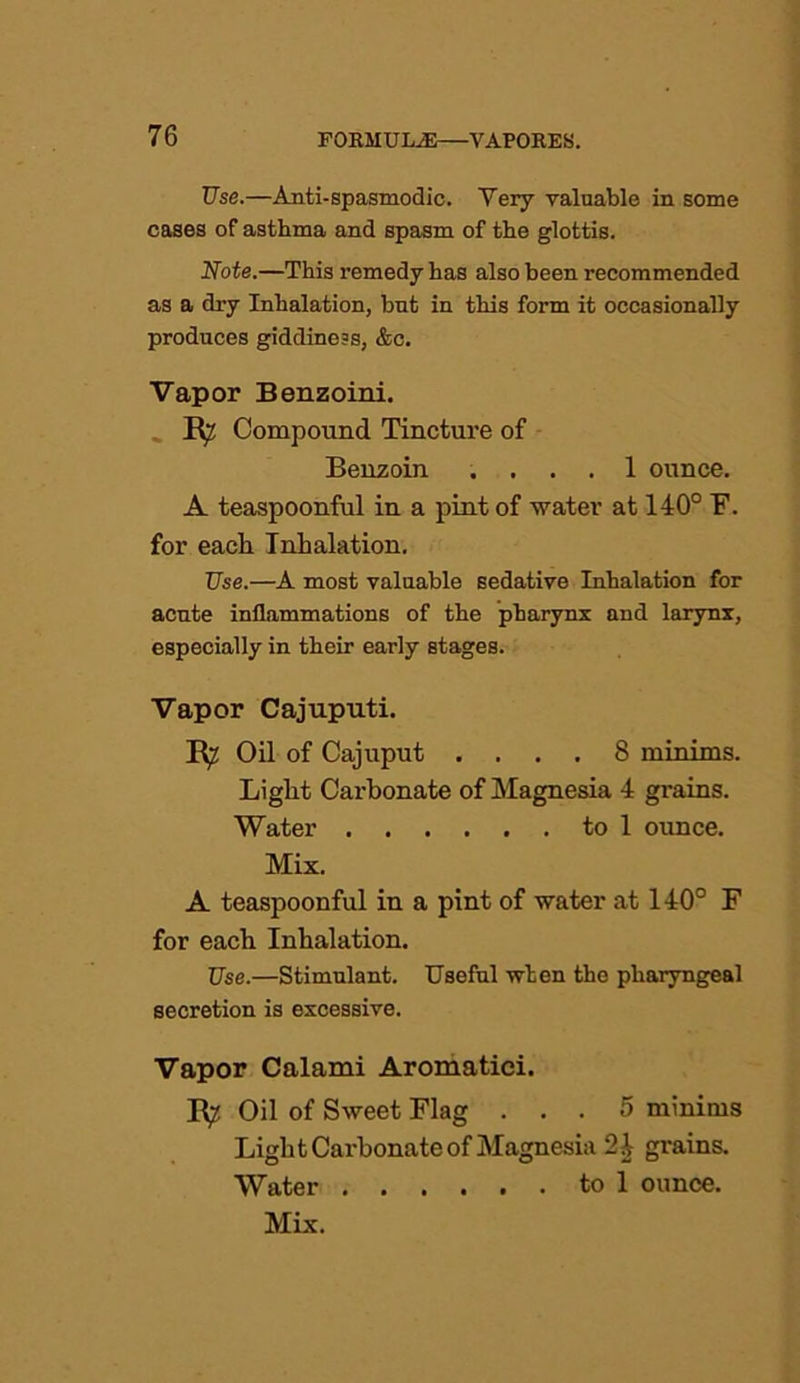 Use.—Anti-spasmodic. Very valuable in some cases of asthma and spasm of the glottis. Note.—This remedy has also been recommended as a dry Inhalation, but in this form it occasionally produces giddiness, &c. Vapor Benzoin!. R? Compound Tincture of Benzoin .... 1 ounce. A teaspoonful in a pint of -water at 140° F. for each Inhalation. Use.—A most valuable sedative Inhalation for acute inflammations of the pharynx and larynx, especially in their early stages. Vapor Cajuputi. R? Oil of Cajuput .... 8 minims. Light Carbonate of Magnesia 4 grains. Water to 1 ounce. Mix. A teaspoonful in a pint of water at 140° F for each Inhalation. Use.—Stimulant. Useful when the pharyngeal secretion is excessive. Vapor Calami Aromatici. R^ Oil of Sweet Flag ... 5 minims Light Carbonate of Magnesia 24 grains. Water to 1 ounce. Mix.