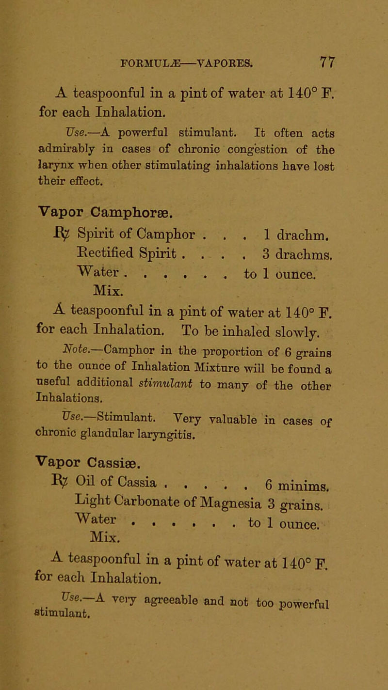 A teaspoonful in a pint of water at 140° F. for each Inhalation. Use.—A powerful stimulant. It often acts admirably in cases of chronic congestion of the larynx when other stimulating inhalations have lost their effect. Vapor Camphorae. R? Spirit of Camphor ... 1 drachm, Rectified Spirit .... 3 drachms. Water to 1 ounce. Mix. A teaspoonful in a pint of water at 140° F. for each Inhalation. To be inhaled slowly. Note. Camphor in the proportion of 6 grains to the ounce of Inhalation Mixture will be found a useful additional stimulant to many of the other Inhalations. Use. Stimulant. Very valuable in cases of chronic glandular laryngitis. Vapor Cassise. Oil of Cassia 0 minims. Light Carbonate of Magnesia 3 grains. Water to 1 ounce. Mix. A teaspoonful in a pint of water at 140° F. for each Inhalation. Use. A veiy agreeable and not too powerful stimulant.