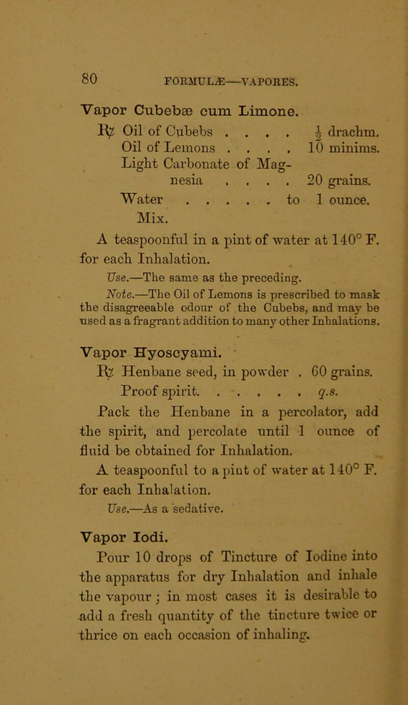 Vapor Cubebse cum Limone. R? Oil of Oubebs .... \ drachm. Oil of Lemons .... 10 minims. Light Carbonate of Mag- nesia .... 20 grains. Water to 1 ounce. Mix. A teaspoonful in a pint of water at 140° F. for each Inhalation. Use.—The same as the preceding. Note.—The Oil of Lemons is prescribed to mask the disagreeable odour of the Cubebs, and may be used as a fragrant addition to many other Inhalations. Vapor Hyoscyami. R^ Henbane seed, in powder . 60 grains. Proof spirit. . . . . . q.s. Pack the Henbane in a percolator, add the spirit, and percolate until 1 ounce of fluid be obtained for Inhalation. A teaspoonful to a pint of water at 140° F. for each Inhalation. Use.—As a sedative. Vapor Iodi. Pour 10 drops of Tincture of Iodine into the apparatus for dry Inhalation and inhale the vapour; in most cases it is desirable to add a fresh quantity of the tincture twice or thrice on each occasion of inhaling.