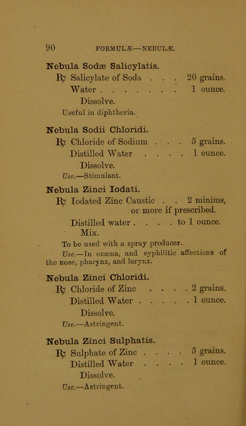 Nebula Sodse Salicylatis. R^ Salicylate of Soda ... 20 grains. Water 1 ounce. Dissolve. Useful in diphtheria. Nebula Sodii Chloridi. R^ Chloride of Sodium ... 5 grains. Distilled Water .... 1 ounce. Dissolve. Use.—Stimulant. Nebula Zinci Iodati. R? Iodated Zinc Caustic . . 2 minims, or more if prescribed. Distilled water . . . . to 1 ounce. Mix. To be used with a spray producer. Use.—In ozeena, and syphilitic affections of the nose, pharynx, and larynx. Nebula Zinci Chloridi. R^ Chloride of Zinc .... 2 grains. Distilled Water 1 ounce. Dissolve. Use.—Astringent. Nebula Zinci Sulphatis. R? Sulphate of Zinc .... 5 grains. Distilled Water .... 1 ounce. Dissolve. Use.—Astringent.