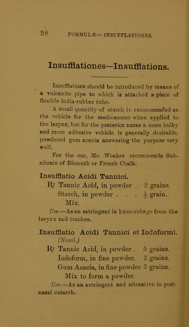 Insufflationes—Insufflations. Insufflations should be introduced by means of a vulcanite pipe to which is attached a piece of flexible india-rubber tube. A small quantity of starch is recommended as the vehicle for the medicament when applied to the larynx, but for the posterior nares a more bulky and more adhesive vehicle is generally desirable, powdered gum acacia answering the purpose very well. For the ear, Mr. Woakes recommends Sub- nitrate of Bismuth or French Chalk. Insufflatio Acidi Tannici. Tannic Acid, in powder . 2 grains. Starch, in powder . ^ graiD. Mix. Use.—As an astringent in haemorrhage from the larynx and trachea. Insufflatio Acidi Tannici et Iodoformi. (Nasal.) R^ Tannic Acid, in powder . 5 grains. Iodoform, in fine powder. 2 grains. Gum Acacia, in fine powder 3 grains. Mix to form a powder. Use.—As an astringent and alterative in post- nasal catarrh.