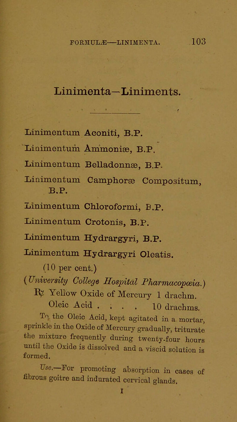 Linimenta—Liniments. Linimentum Aconiti, B.P. Liuimentiim Ammonise, B.P. Linimentum Belladonnee, B.P. linimentum Camphorae Compositum, B.P. Linimentum Chloroformi, B.P. Linimentum Crotonis, B.P. Linimentum Hydrargyri, B.P. Linimentum Hydrargyri Oleatis. (10 per cent.) (University College Hospital Pharmacopoeia.) IV' Yeliow Oxide of Mercury 1 draclim. Oleic Acid .... 10 drachms. L' the Oleic Acid, kept agitated in a mortar, sprinkle in the Oxide of Mercury gradually, triturate the mixture frequently during twenty-four hours until the Oxide is dissolved and a viscid solution is formed. Use.—For promoting absorption in cases of fibrous goitre and indurated cervical glands. I