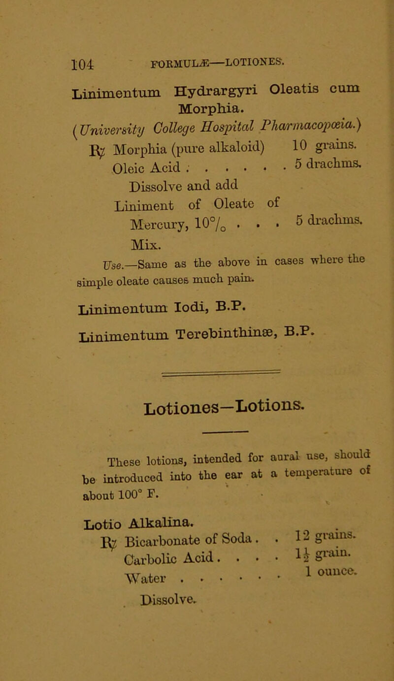 Linimentum Hydrargyri Oleatis cum Morphia. (University College Hospital Pharmacopoeia.) Ry Morphia (pure alkaloid) 10 grains. Oleic Acid . 5 drachms. Dissolve and add Liniment of Oleate of Mercury, 10°/o ... 5 drachms. Mix. Use.—Same as the above in cases where the simple oleate causes much pain. Linimentum Iodi, B.P. Linimentum Terebinthinse, B.P. Lotiones—Lotions. These lotions, intended for aural use, should be introduced into the ear at a temperature of about 100° F. Lotio Alkalina. Ry Bicarbonate of Soda . . 12 grains. Carbolic Acid. . • • 1 h Sram‘ Water 1 ouuce‘ Dissolve.