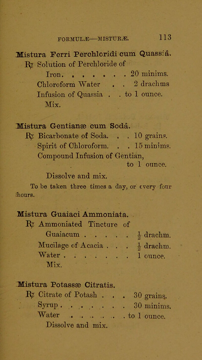 Mistura Ferri Perchloridi cum Quassia. R^ Solution of Percliloride of Iron. 20 minims. Chloroform Water . . 2 drachms Infusion of Quassia . . to 1 ounce. Mix. Mistura Gentian® cum Soda. R^ Bicarbonate of Soda. . .10 grains. Spirit of Chloroform. . . 15 minims. Compound Infusion of Gentian, to 1 ounce. Dissolve and mix. To be taken three times a day, or every four ihonrs. Mistura Guaiaci Ammoniata. R^ Ammoniated Tincture of Guaiacum 1 drachm. Mucilage of Acacia . . . | drachm. Water 1 ounce. Mix. Mistura Potass® Citratis. R; Citrate of Potash ... 30 grains. Syrup ....... 30 minims. Water to 1 ounce. Dissolve and mix.