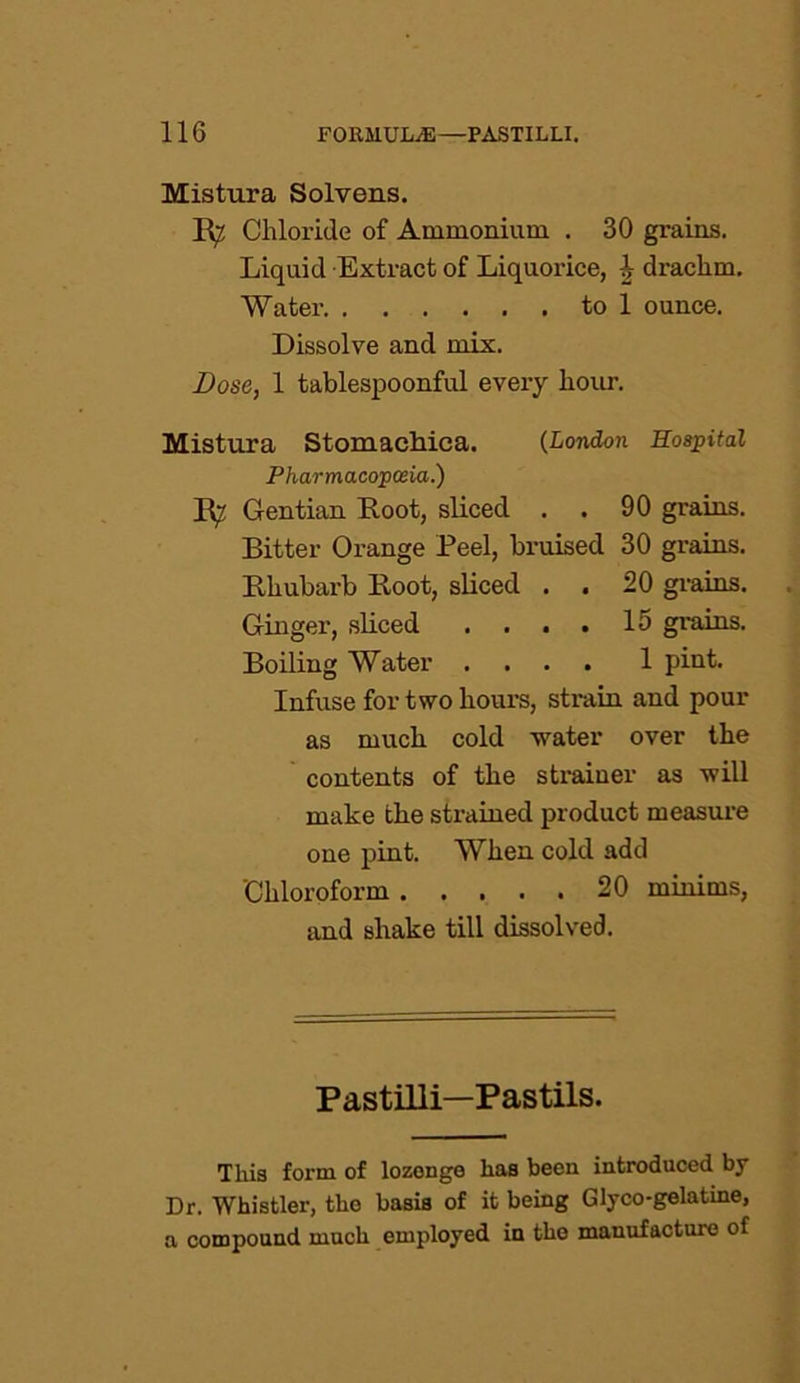 Mistura Solvens. B^ Chloride of Ammonium. . 30 grains. Liquid Extract of Liquorice, \ drachm. Water to 1 ounce. Dissolve and mix. Dose, 1 tablespoonful every hour. Mistura Stomachica. (London Hospital Pharmacopoeia.) B^ Gentian Boot, sliced . . 90 grains. Bitter Orange Peel, bruised 30 grains. Bhubarb Boot, sliced . . 20 grains. Ginger, sliced . . . . 15 grains. Boiling Water .... 1 pint. Infuse for two hours, strain and pour as much cold water over the contents of the strainer as will make the strained product measure one pint. When cold add 'Chloroform 20 minims, and shake till dissolved. Pastilli—Pastils. This form of lozonge has been introduced by Dr. Whistler, the basis of it being Glyco-gelatine, a compound much employed in the manufacture of