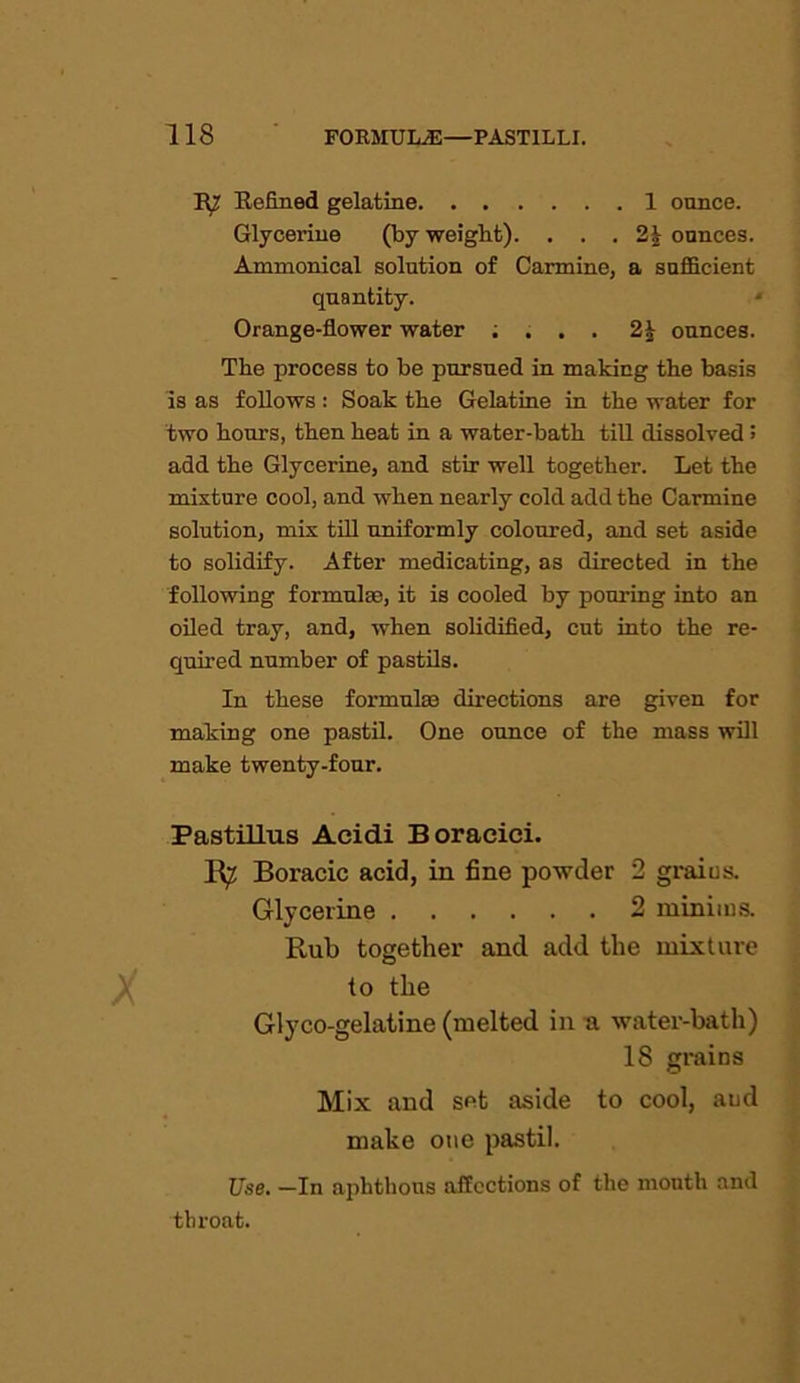 TO Refined gelatine 1 ounce. Glycei-ine (by weight). . . . 2| ounces. Ammonical solution of Carmine, a sufficient quantity. Orange-flower water ; . . . 2h ounces. The process to be pursued in making the basis is as follows : Soak the Gelatine in the water for two hours, then heat in a water-bath till dissolved 5 add the Glycerine, and stir well together. Let the mixture cool, and when nearly cold add the Carmine solution, mix till uniformly coloured, and set aside to solidify. After medicating, as directed in the following formulae, it is cooled by pouring into an oiled tray, and, when solidified, cut into the re- quired number of pastils. In these formulae directions are given for making one pastil. One ounce of the mass will make twenty-four. Pastillus Acidi Boracici. K? Boracic acid, in fine powder 2 grains. Glycerine 2 minims. Rub together and add the mixture to the Glyco-gelatine (melted in a water-bath) 18 grains Mix and set aside to cool, and make one pastil. Use. —In aphthous affections of the month and throat.