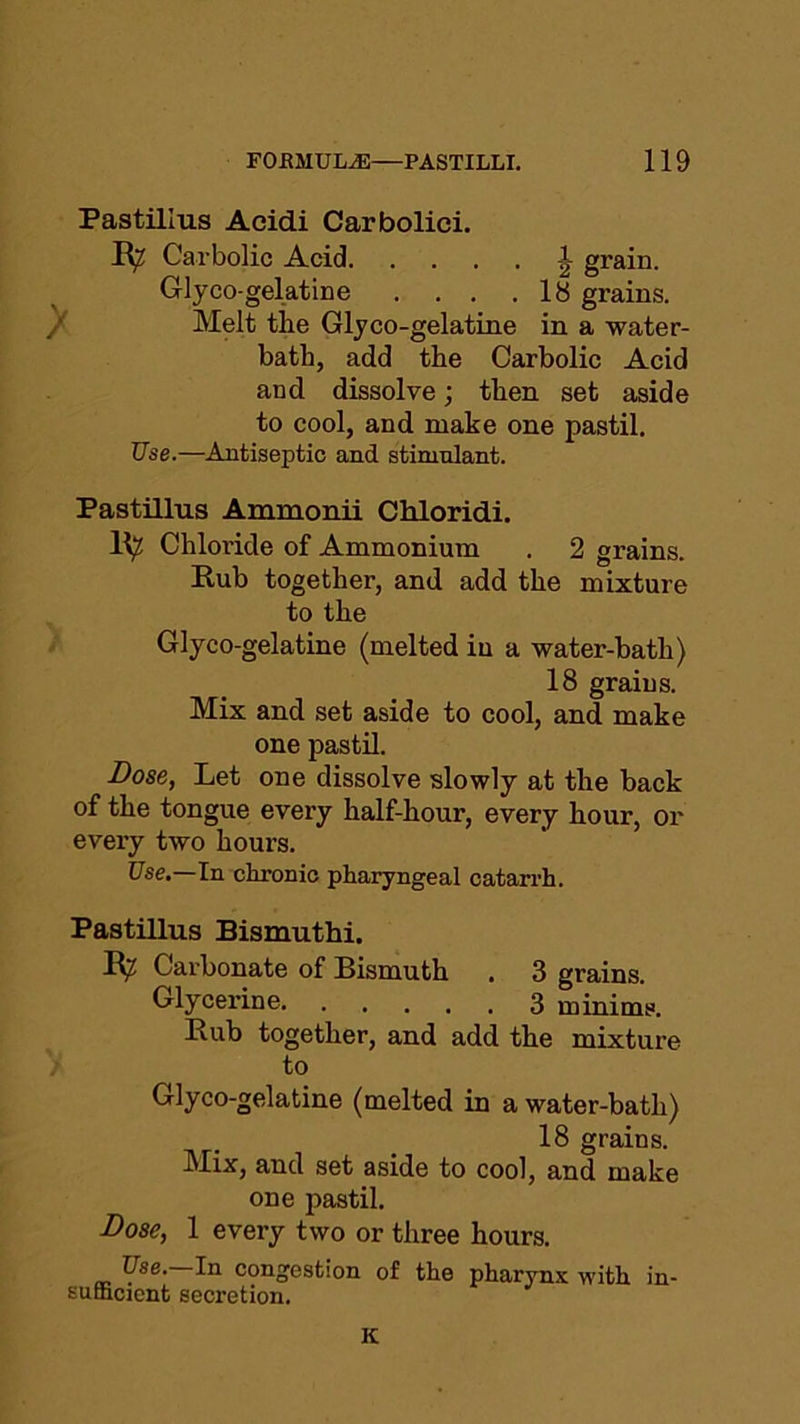 Pastillus Acidi Carbolici. R? Carbolic Acid grain. Glyco-gelatine . . . .18 grains. Melt tlie Glyco-gelatine in a water- bath, add the Carbolic Acid and dissolve; then set aside to cool, and make one pastil. Use.—Antiseptic and stimulant. Pastillus Ammonii Chloridi. R^ Chloride of Ammonium . 2 grains. Rub together, and add the mixture to the Glyco-gelatine (melted in a water-bath) 18 grains. Mix and set aside to cool, and make one pastil. Bose, Let one dissolve slowly at the back of the tongue every half-hour, every hour, or every two hours. Use.—In chronic pharyngeal catarrh. Pastillus Bismuthi. R? Carbonate of Bismuth . 3 grains. Glycerine 3 minims. Rub together, and add the mixture to Glyco-gelatine (melted in a water-bath) 18 grains. Mix, and set aside to cool, and make one pastil. Bose, 1 every two or three hours. Use.—In congestion of the pharynx with in- sufficient secretion. K