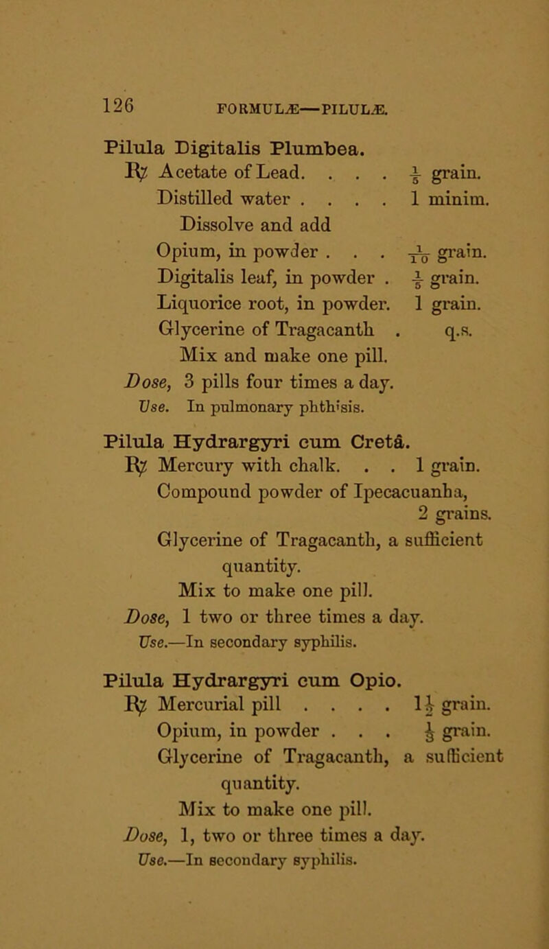 Pilula Digitalis Plumbea. B?: Acetate of Lead. . . a grain. Distilled water .... 1 minim. Dissolve and add Opium, in powder • • • iV grain. Digitalis leaf, in powder . j- grain. Liquorice root, in powder. 1 gi’ain. Glycerine of Tragacanth . q.s. Mix and make one pill. Dose, 3 pills four times a day. Use. In pulmonary phthisis. Pilula Hydrargyri cum Creta. R7 Mercury with chalk. . . 1 grain. Compound powder of Ipecacuanha, 2 grains. Glycerine of Tragacanth, a sufficient quantity. Mix to make one pill. Dose, 1 two or three times a day. Use.—In secondary syphilis. Pilula Hydrargyri cum Opio. B^ Mercurial pill .... li grain. Opium, in powder ... ^ grain. Glycerine of Tragacanth, a sufficient quantity. Mix to make one pill. Dose, 1, two or three times a day. Use.—In secondary syphilis.