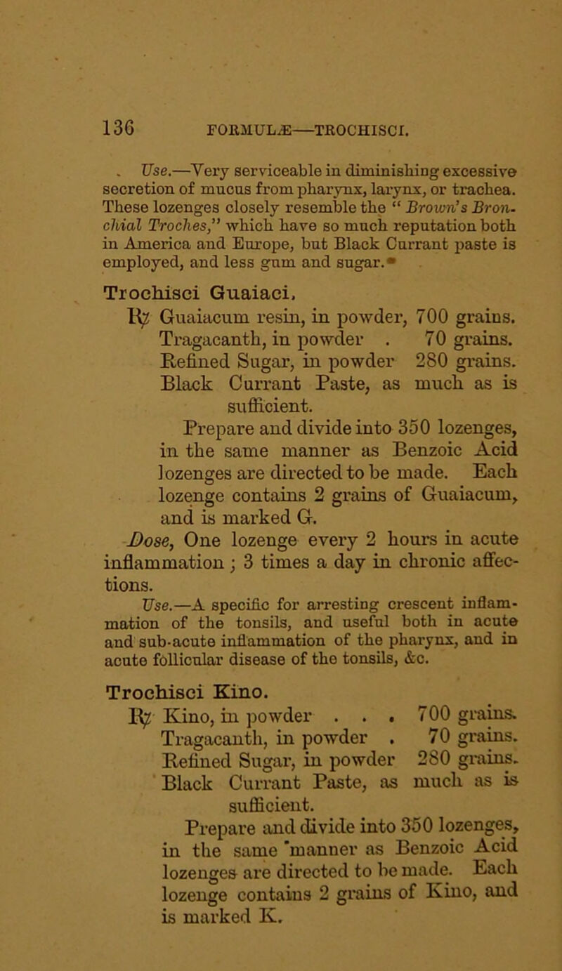 Use.—Very serviceable iu diminishing excessive secretion of mucus from pharynx, larynx, or trachea. These lozenges closely resemble the “ Brown’s Bron- chial Troches,” which have so much reputation both in America and Europe, but Black Currant paste is employed, and less gum and sugar.* Trochisei Guaiaei, 1^2 Guaiacum resin, in powder, 700 grains. Tragacanth, in powder . 70 grains. Refined Sugar, in powder 280 grains. Black Currant Paste, as nmcli as is sufficient. Prepare and divide into 350 lozenges, in the same manner as Benzoic Acid lozenges are directed to be made. Each lozenge contains 2 grains of Guaiacum, and is marked G. Dose, One lozenge every 2 hours in acute inflammation; 3 times a day in chronic affec- tions. Use.—A specific for arresting crescent inflam- mation of the tonsils, and useful both in acute and sub-acute inflammation of the pharynx, and in acute follicular disease of the tonsils, &c. Trochisei Kino. R^ Kino, in powder . . . 700 grains. Tragacanth, in powder . 70 grains. Refined Sugar, in powder 280 grains. Black Currant Paste, as much as is sufficient. Prepare and divide into 350 lozenges, in the same 'manner as Benzoic Acid lozenges are directed to be made. Each lozenge contains 2 grains of Kino, and is marked K.