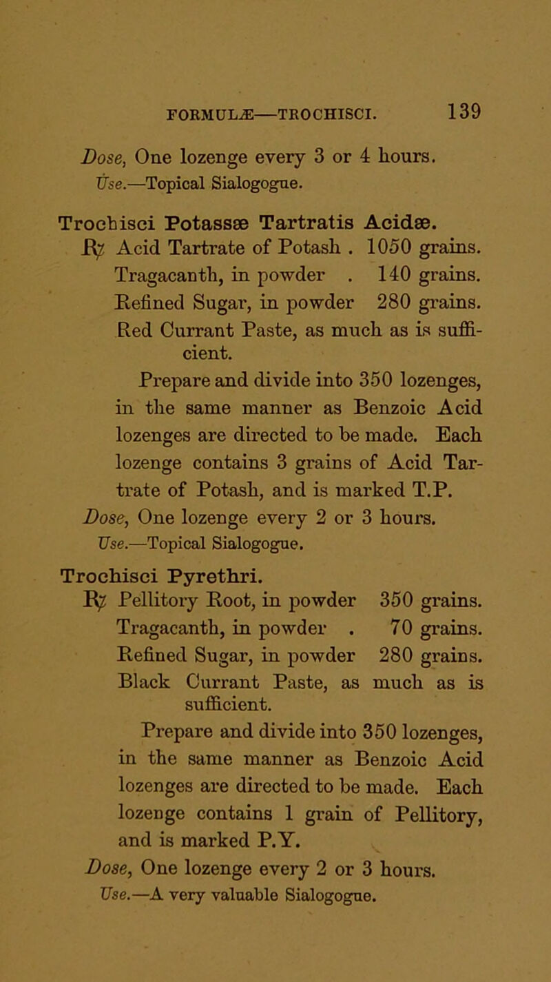 Dose, One lozenge every 3 or 4 hours. Use.—Topical Sialogogue. Troehisci Potassse Tartratis Acidae. R? Acid Tartrate of Potash . 1050 grains. Tragacanth, in powder . 140 grains. Refined Sugar, in powder 280 grains. Red Currant Paste, as much as is suffi- cient. Prepare and divide into 350 lozenges, in the same manner as Benzoic Acid lozenges are directed to be made. Each lozenge contains 3 grains of Acid Tar- trate of Potash, and is marked T.P. Dose, One lozenge every 2 or 3 hours. Use.—Topical Sialogogue. Troehisci Pyrethri. R? Pellitory Root, in powder 350 grains. Tragacanth, in powder . 70 grains. Refined Sugar, in powder 280 grains. Black Currant Paste, as much as is sufficient. Prepare and divide into 350 lozenges, in the same manner as Benzoic Acid lozenges are directed to be made. Each lozenge contains 1 grain of Pellitory, and is marked P.Y. Dose, One lozenge every 2 or 3 hours. Use.—A very valuable Sialogogue.