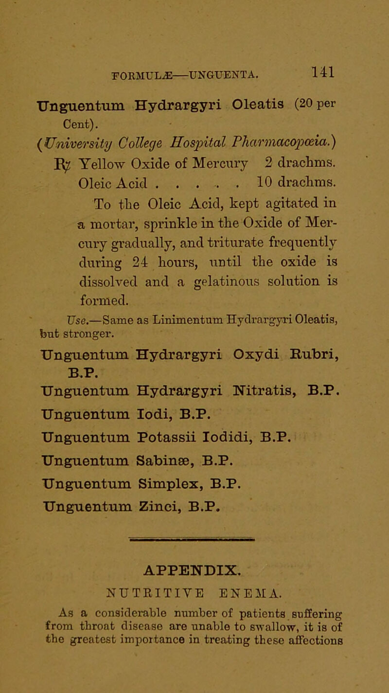 FORMULAE UNGUENTA. Unguentum Hydrargyri Oleatis (20 per Cent). (University College Hospital Pharmacopoeia.) R? Yellow Oxide of Mercury 2 drachms. Oleic Acid 10 drachms. To the Oleic Acid, kept agitated in a mortar, sprinkle in the Oxide of Mer- cury gradually, and triturate frequently during 24 hours, until the oxide is dissolved and a gelatinous solution is formed. Use.—Same as Linimentum Hydrargyri Oleatis, but stronger. Unguentum Hydrargyri Oxydi Rubri, B.P. Unguentum Hydrargyri Nitratis, B.P. Unguentum Iodi, B.P. Unguentum Potassii Iodidi, B.P. Unguentum Sabinse, B.P. Unguentum Simplex, B.P. Unguentum Zinci, B.P. APPENDIX. NUTKITIVE ENEMA. As a considerable number of patients suffering from throat disease are unable to swallow, it is of the greatest importance in treating these affections