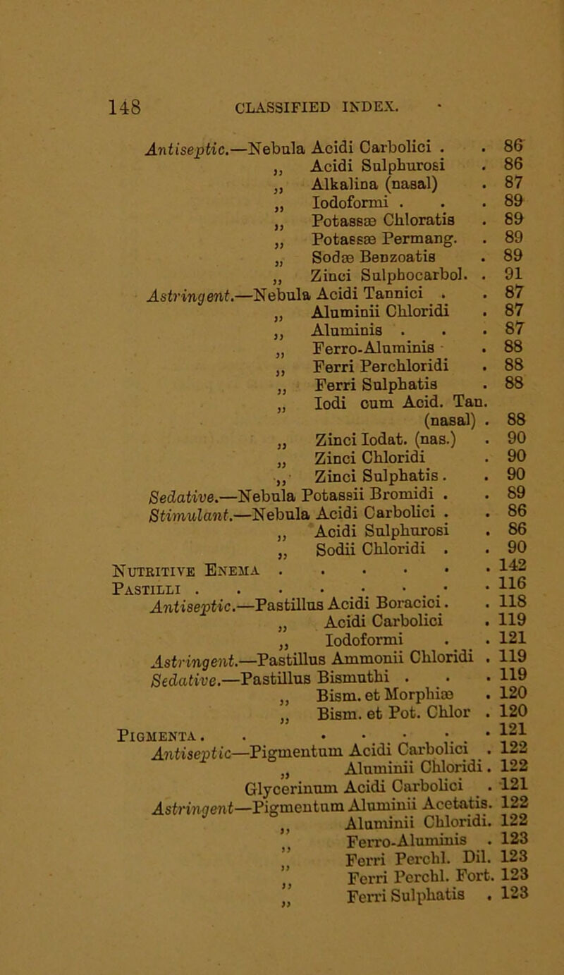 Antiseptic.—Nebula Acidi Carbolici . „ Acidi Sulphurosi „ Alkalina (nasal) „ Iodoformi . ,, Potassae Cliloratis „ Potassae Permang. „ Sodse BeDzoatis „ Zinci Sulphocarbol. . Astringent.—Nebula Acidi Tannici . . „ Aluminii Ckloridi ,, Aluminis . „ Ferro-Alnrainis „ Perri Percbloridi „ Ferri Sulpbatis „ Iodi cum Acid. Tan. (nasal) . „ Zinci Iodat. (nas.) „ Zinci Chloridi ,, Zinci Sulphatis. Sedative.—Nebula Potassii Bromidi . Stimulant.—Nebula Acidi Carbolici . „ Acidi Sulpburosi „ Sodii Chloridi . Nutkitive Enema Pastieli Antiseptic.—Pastillus Acidi Boracici. „ Acidi Carbolici „ Iodoformi . _ . Astringent.—Pastillus Ammonii Chloridi . Sedative.—Pastillus Bismuthi . „ Bism. et Morphias „ Bism. et Pot. Chlor . PlGMENTA. . • • _ • • . • Antiseptic—Pigmeutum Acidi Carbolici _. „ Aluminii Chloridi. Glycerinum Acidi Carbolici Astringent—Pigmeutum Aluminii Acetatis. ,, Aluminii Chloridi. Ferro-Aluminis . j’ Ferri Perchl. Dil. ,, Ferri Perchl. Fort. Ferri Sulphatis . 86 86 87 89 89 89 89 91 87 87 87 88 88 88 88 90 90 90 89 86 86 90 142 116 118 119 121 119 119 120 120 121 122 122 121 122 122 123 123 123 123