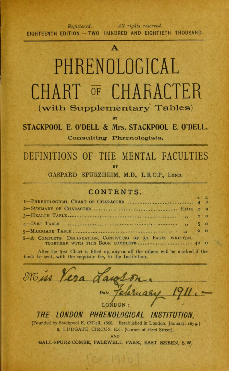Registered. All rights reserved. EIGHTEENTH EDITION - TWO HUNDRED AND EIGHTIETH THOUSAND. A PHRENOLOGICAL CHART ! CHARACTER (with Supplementary 'Tafolea) BY STACKPOOL E. O’DELL & Mrs. STACKPOOL E. O’DELL. Consulting Phrenologists, DEFINITIONS OF THE MENTAL FACULTIES BY GASPARD SPURZHEIM, M.D., L.R.C.P., Lond. CONTENTS. s. d. 1— Phrenological Chart of Character 4 o 2— Summary of Character Extra 2 o 3— Health Table „ 20 4—Diet Table >, 5o 5— Marriage Table „ 20 6— A Complete Delineation, Consisting of 30 Pages written, TOGETHER WITH THIS BOOK COMPLETE 42 O After the f^rst Chart is filled up, any or all the others will be marked if the book be sent, with the requisite fee, to the Institution, THE LONDON PHRENOLOGICAL INSTITUTION, (Founded by Stackpool E. O'Dell, 1868. Established in London, January, 1879.) 8, LUDGATE CIRCUS, E.C, (Corner of Fleet Street), AND GALL-SPURZ-COMBE, PALEWELL PARK, EAST SHEEN, S.W.