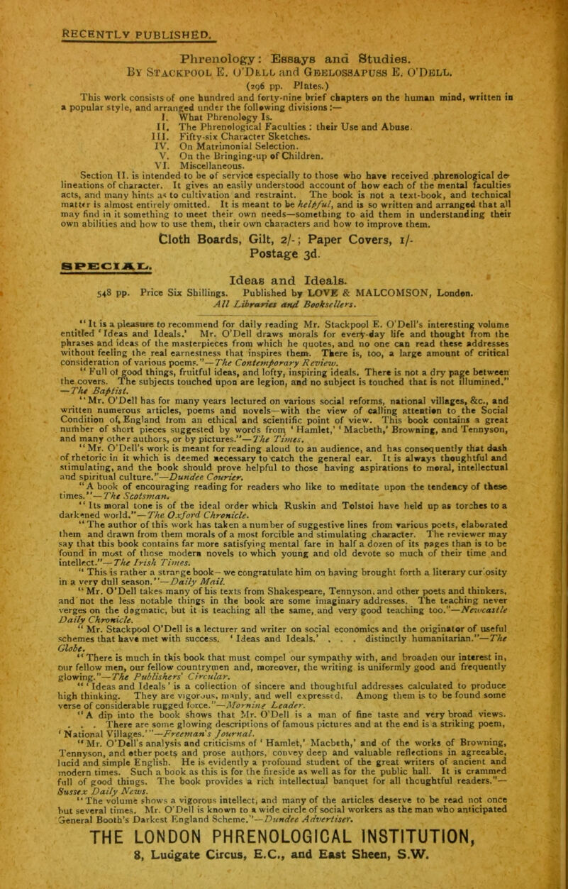 recently published. Phrenology: Essays and Studies. By Stacktool E. o’Dkll and Gbklossapuss E. O’Dell. (296 pp. Plates.) This work consists of one hundred and forty-nine brief chapters on the human mind, written in a popular style, and arranged under the following divisions :— I. What Phrenology Is. II. The Phrenological Faculties : their Use and Abuse. III. Fifty-six Character Sketches. IV. On Matrimonial Selection. V. On the Bringing-up of Children. VI. Miscellaneous. Section II. is intended to be of service especially to those who have received phrenological de> lineations of character. It gives an easily understood account of how each of the mental faculties acts, and many hints as to cultivation and restraint. The book is not a text-book, and technical niattrr is almost entirely omitted. It is meant to be helpful, and is so written and arranged that all may find in it something to meet their own needs—something to aid them in understanding their own abilities and how to use them, their own characters and how to improve them. Cloth Boards, Gilt, 2/-; Paper Covers, 1/- Postage 3d. SPECIAL. Ideas and Ideals. 548 pp. Price Six Shillings. Published by LOVE & MALCOMSON, London. All Libraries and Booksellers. _ “ It is a pleasure to recommend for daily reading Mr. Stackpool E. O'DeH’s interesting volume entitled * Ideas and Ideals.’ Mr. O'Dell draws morals for every-day life and thought from the phrases and ideas of the masterpieces from which he quotes, arid no one can read these addresses without feeling the real earnestness that inspires them. There is, too, a large amount of critical consideration of various poems.’’—The Contemporary Review. “ Full ot good things, fruitful ideas, and lofty, inspiring ideals. There is not a dry page between the covers. The subjects touched upon are legion, and no subject is touched that is not illumined.” — The Baptist. “Mr. O’Dell has for many years lectured on various social reforms, national villages, &c., and written numerous articles, poems and novels—with the view of calling attention to the Social Condition of, England trom an ethical and scientific point of view. This book contains a great nuihber of short pieces suggested by words from ‘ Hamlet,’ 1 Macbeth,’ Browning, and Tennyson, and many other authors, or by pictures.”—The Times. “ Mr. O’Dell’s work is meant for reading aloud to an audience, and has consequently that dash of rhetoric in it which is deemed necessary to catch the general ear. It is always thoughtful and simulating, and the book should prove helpful to those having aspirations to moral, intellectual and spiritual culture.’’—Dundee. Courier. “A book of encouraging reading for readers who like to meditate upon the tendency of these times.’’—The Scotsman. “ Its moral tone is of the ideal order which Ruskin and Tolstoi have held up as torches to a darkened world.”—The Oxford Chronicle. “ The author of this work has taken a number of suggestive lines from various poets, elaborated them and drawn from them morals of a most forcible and stimulating character. The reviewer may say that this book contains far more satisfying mental fare in half a dozen of its pages than is to be found in most of those modern novels to which young and old devote so much of their time and intellect.”—The Irish Times. “ This is rather a strange book— we congratulate him on having brought forth a literary curiosity in a very dull season .—Daily Mail. “ Mr. O’Dell takes many of his texts from Shakespeare, Tennyson, and other poets and thinkers, and not the less notable things in the book are some imaginary addresses. The teaching never verges on the dogmatic, but it is teaching all the same, and very good teaching too.”—Newcastle Daily Chronicle. “ Mr. Stackpool O’Dell is a lecturer and writer on social economics and the originator of useful schemes that havt met with success. 1 Ideas and Ideals.’ . . . distinctly humanitarian.”—The Globe. “ There is much in tkis book that must compel our sympathy with, and broaden our interest in, our fellow men, our fellow countrymen and, moreover, the writing is uniformly good and frequently glowing.”—The Publishers' Circular. “ ‘ Ideas and Ideals’ is a collection of sincere and thoughtful addresses calculated to produce high thinking. They are vigorous, manly, and well expressed. Among them is to be found some verse of considerable rugged force.”—Mo mine Leader. “A dip into the book shows that Mr. O’Dell is a man of fine taste and very broad views. . . . There are some glowing descriptions of famous pictures and at the end is a striking poem, 1 National Villages.’”—Freeman s Journal. ‘‘Mr. O’Dell’s analysis and criticisms of ‘ Hamlet,’ Macbeth,’ and of the works of Browning, Tennyson, and ether poet$ and prose authors, convey deep and valuable reflections in agreeable, lucid and simple English. He is evidently a profound student of the great writers of ancient and modern times. Such a book as this is for the fireside as well as for the public hall. It is crammed full of good things. The book provides a rich intellectual banquet for all thoughtful readers.”— Sussex Daily News. “The volume shows a vigorous intellect, and many of the articles deserve to be read not once but several times. Mr. O'Dell is known to * wide circle of social workers as the man who anticipated General Booth’s Darkest England Scheme.’’—Dundee Advertiser. THE LONDON PHRENOLOGICAL INSTITUTION, 8, Luugate Circus, E.C., and East Sheen, S.W.