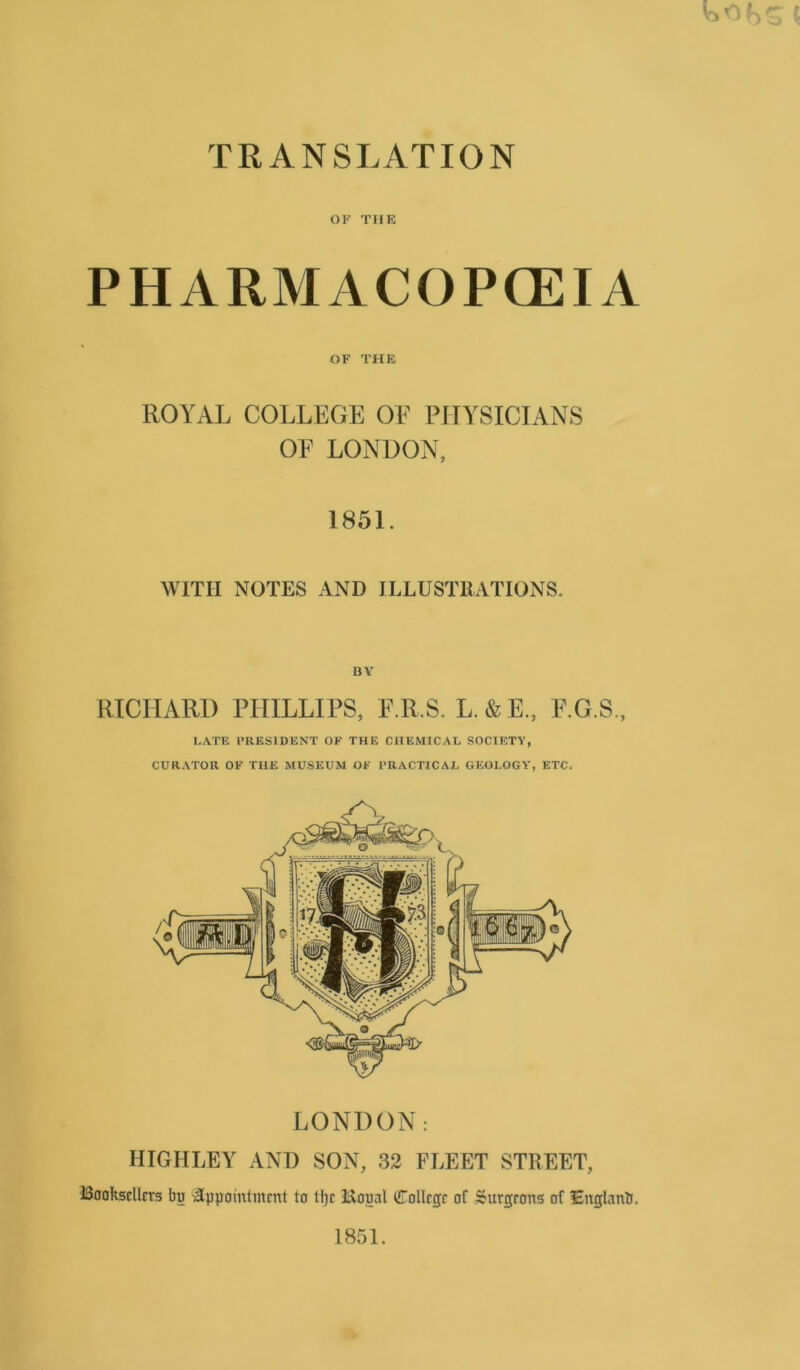 TRANSLATION OF THE PHARMACOPCEIA OF THE ROYAL COLLEGE OE PIIYSICIANS OE LONDON, 1851. WITII NOTES AND ILLUSTRATIONS. BY RICHARB PHILLIPS, E.R.S. L.&E., E.G.S., LATE FRF.SIDENT OF THE CEIEMICAL SOCIETY, CURATOR OF THE MUSEUM OF 1'RACTICAL GEOLOGY, ETC. LONDON: IIIGHLEY AND SON, 33 FLEET STREET, iSookscIlrrg bu “iSppainlmmt to H)c 3i\oual Collcgr of Sburgrons of Englanb.