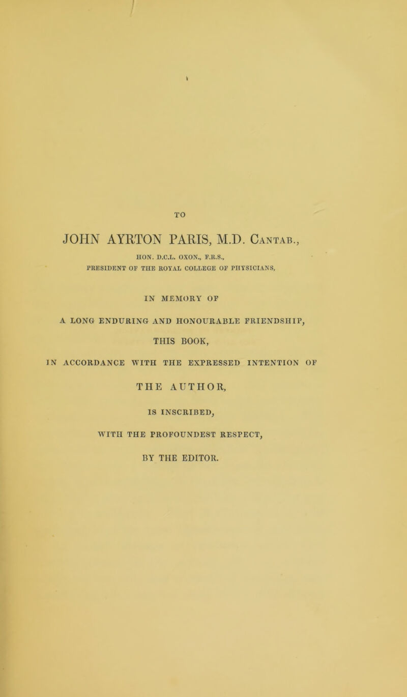 JOHN AYRTON PARIS, M.D. Cantab., HON. D.C.L. OXON., F.R.S., PRESIDENT OF TUE ROYAL COLLEGE OF PHYSICIANS, IN MEMORY OF A LONG ENDURING AND HONOURABLE FRIENDSHIP, THIS BOOK, IN ACCORDANCE WITH THE EXPRESSED INTENTION OF THE AUTHOR, IS INSCRIBED, WITH THE PROFOUNDEST RESPECT, BY THE EDITOR.