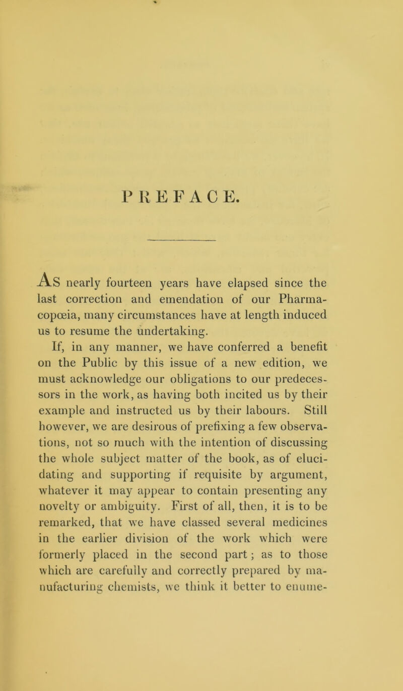 P R E F A C E. iVS nearly fourteen years have elapsed since the last correction and emendatioii of our Pharma- copoeia, many circunistances have at length induced us to resume the undertaking. If, in any manner, we have conferred a benefit on the Public by this issue of a new edition, we must acknowledge our obligations to our predeces- sors in the work, as having both incited us by their exainple and instructed us by their labours. Stili however, we are desirous of prefixing a few observa- tions, not so much with the intention of discussing the whole subject malter of the book, as of eluci- dating and supporting if requisite by argument, whatever it may appear to contain presenting any novelty or ambiguity. First of all, then, it is to be rernarked, that we have classed several medicines in the earlier division of the work which were formerly placed in the second part; as to those which are carefully and correctly prepared by nia- nufacturing chemists, we think it better to eiuiine-