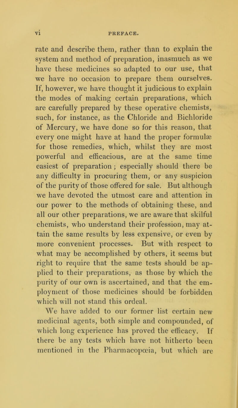 rate and describe them, rather than to explain the System and method of preparation, inasmuch as we have these medicines so adapted to our use, that we have no occasion to prepare them ourselves. If, however, we have thought it judicious to explain the modes of making certain preparations, which are carefully prepared by these operative chemists, such, for instance, as the Chloride and Bichloride of Mercury, we have done so for this reason, that every one might have at hand the proper formulm for those remedies, which, whilst they are most powerful and efficacioiis, are at the same time easiest of preparation; especially sliould there be any difficulty in procuring them, or any suspicion of the purity of those olFered for sale. But although we have devoted the utmost care and attention in our power to the methods of obtaining these, and all our other preparations, we are aware that skilful chemists, who understand their profession, may at- tain the same results by less expensive, or even by more convenient processes. But with respect to what may be accomplished by others, it seems but right to require that the same tests should be ap- plied to their preparations, as those by which the purity of our own is ascertained, and that the em- ployment of those medicines should be forbidden which will not stand this ordeal. We have added to our former list certain new medicinal agents, both simple and compounded, of which long experience has proved the efficacy. If there be any tests which have not hitherto been mentioned in the Pharmacopoeia, but which are