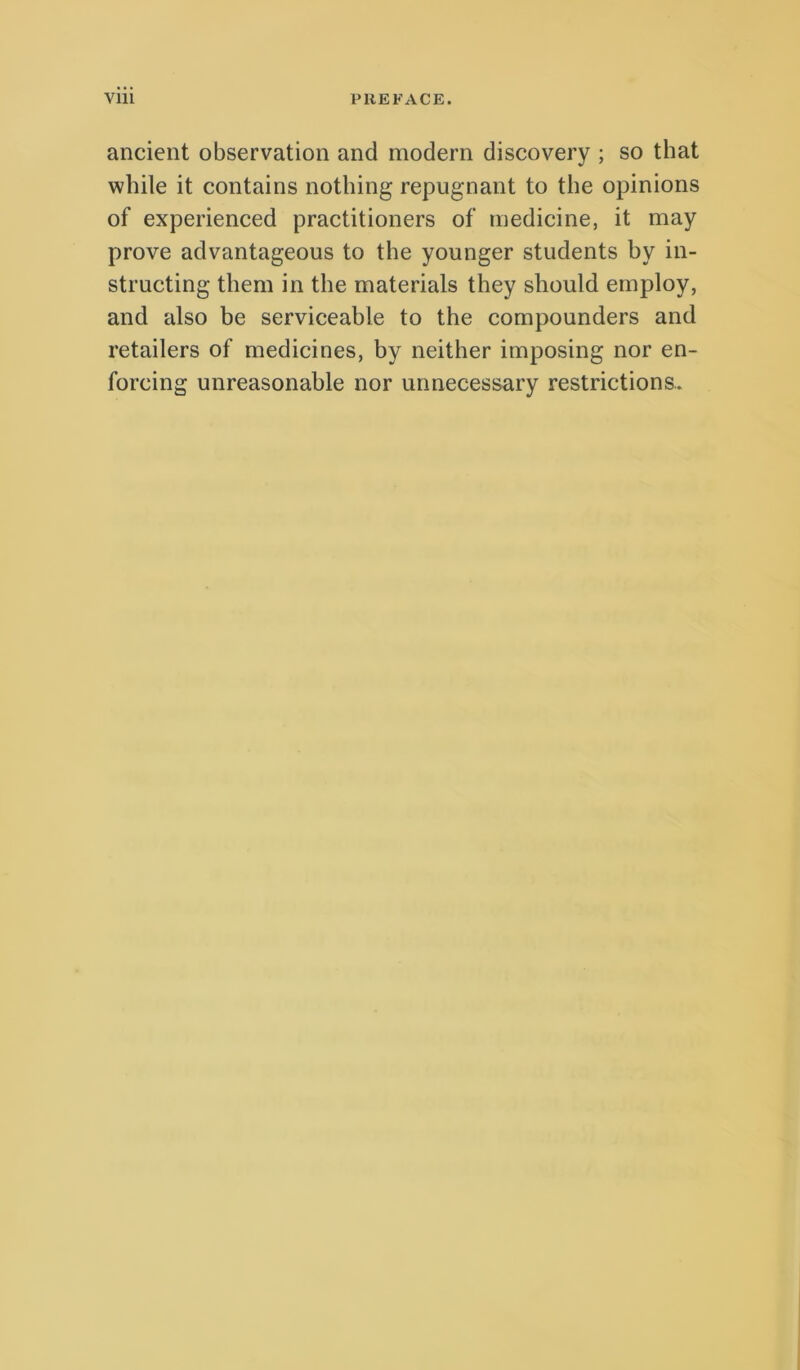 ancient observation and modern discovery ; so that wbile it contains nothing repugnant to the opinions of experienced practitioners of medicine, it may prove advantageous to the younger students by in- structing them in the materials they should ernploy, and also be serviceable to the compounders and retailers of medicines, by neither imposing nor en- forcing unreasonable nor unnecessary restrictions.