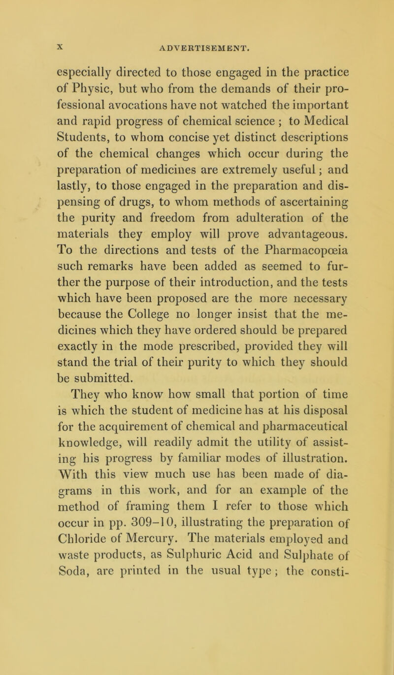 especially directed to those engaged in the practice of Pliysic, but wlio from the demands of their pro- fessional avocations have not watched the important and rapid progress of Chemical Science ; to Medical Students, to whom concise yet distinet descriptions of the Chemical changes which occur during the preparation of medicines are extremely useful; and lastly, to those engaged in the preparation and dis- pensing of drugs, to whom methods of ascertaining the purity and freedom from adulteration of the materials they employ will prove advantageous. To the directions and tests of the Pharmacopoeia such remarks have been added as seemed to fur- ther the purpose of their introduction, and the tests which have been proposed are the more necessary because the College no longer insist that the me- dicines which they have ordered should be prepared exactly in the mode prescribed, provided they will stand the trial of their purity to which they should be submitted. They who know how small that portion of time is which the student of medicine has at his disposal for the acqairement of Chemical and pharmaceutical knowledge, will readily admit the utility of assist- ing his progress by familiar modes of illustration. With this view much use has been made of dia- grams in this work, and for an example of the method of framing them I refer to those which occur in pp. 309-10, illustrating the preparation of Chloride of Mercury. The materials employed and Waste products, as Sulphuric Acid and Sulphate of Soda, are printed in the usual type; the consti-