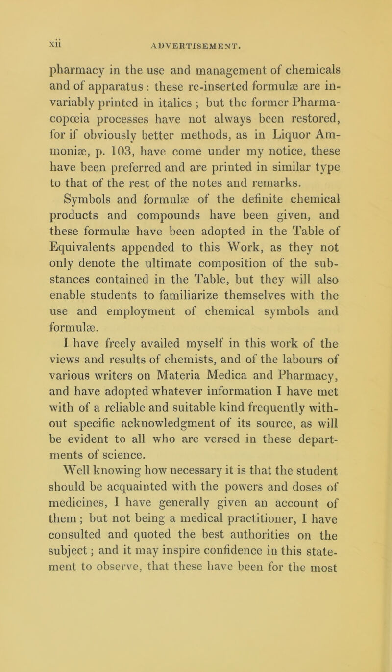 pharmacy in the use and management of Chemicals and of apparatus : these re-inserted formulee are in- variably printed in italics ; but tbe former Pharma- copoeia processes have not always been restored, for if obviously better metbods, as in Liquor Am- monite, p. 103, bave come under my notice, these bave been preferred and are printed in similar type to that of the rest of the notes and rernarks. Symbols and formulae of the definite Chemical Products and compounds have been given, and these formulae have been adopted in the Table of Equivalents appended to this Work, as they not only denote the ultimate composition of the sub- stances contained in the Table, but they will also enable students to familiarize themselves with the use and employment of Chemical symbols and formulae. I have freely availed myself in this work of the views and results of chemists, and of the labours of various writers on Materia Medica and Pharmacy, and have adopted whatever information I have met with of a reliable and suitable kind frequently with- out specific acknowledgment of its source, as will be evident to all who are versed in these depart- ments of Science. Well knowing how necessary it is that the student should be acquainted with the powers and doses of medicines, I have generally given an account of them; but not being a medical practitioner, I have consulted and quoted the best authorities on the subject; and it may inspire confidence in this state- ment to observe, that these have been for the most