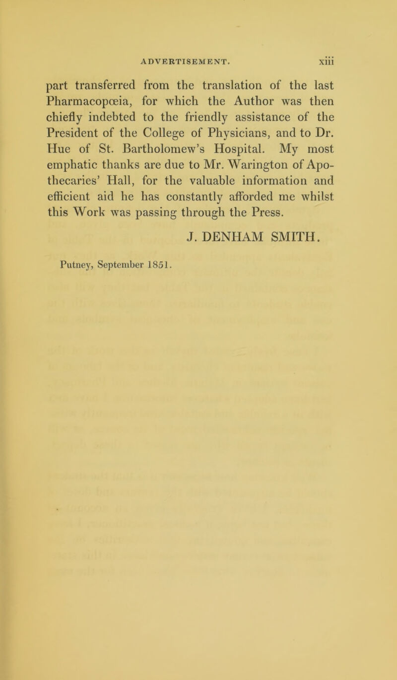 part transferred from the translation of the last Pharmacopoeia, for which the Autbor was then chiefly indebted to the friendly assistance of the President of the College of Physicians, and to Dr. Hue of St. Bartholomew’s Hospital. My most emphatic thanks are due to Mr. Warington of Apo- thecaries’ Hali, for the valuable Information and efficient aid he has constantly afforded me whilst this Work was passing through the Press. J. DENHAM SMITH. Putney, September 1851.