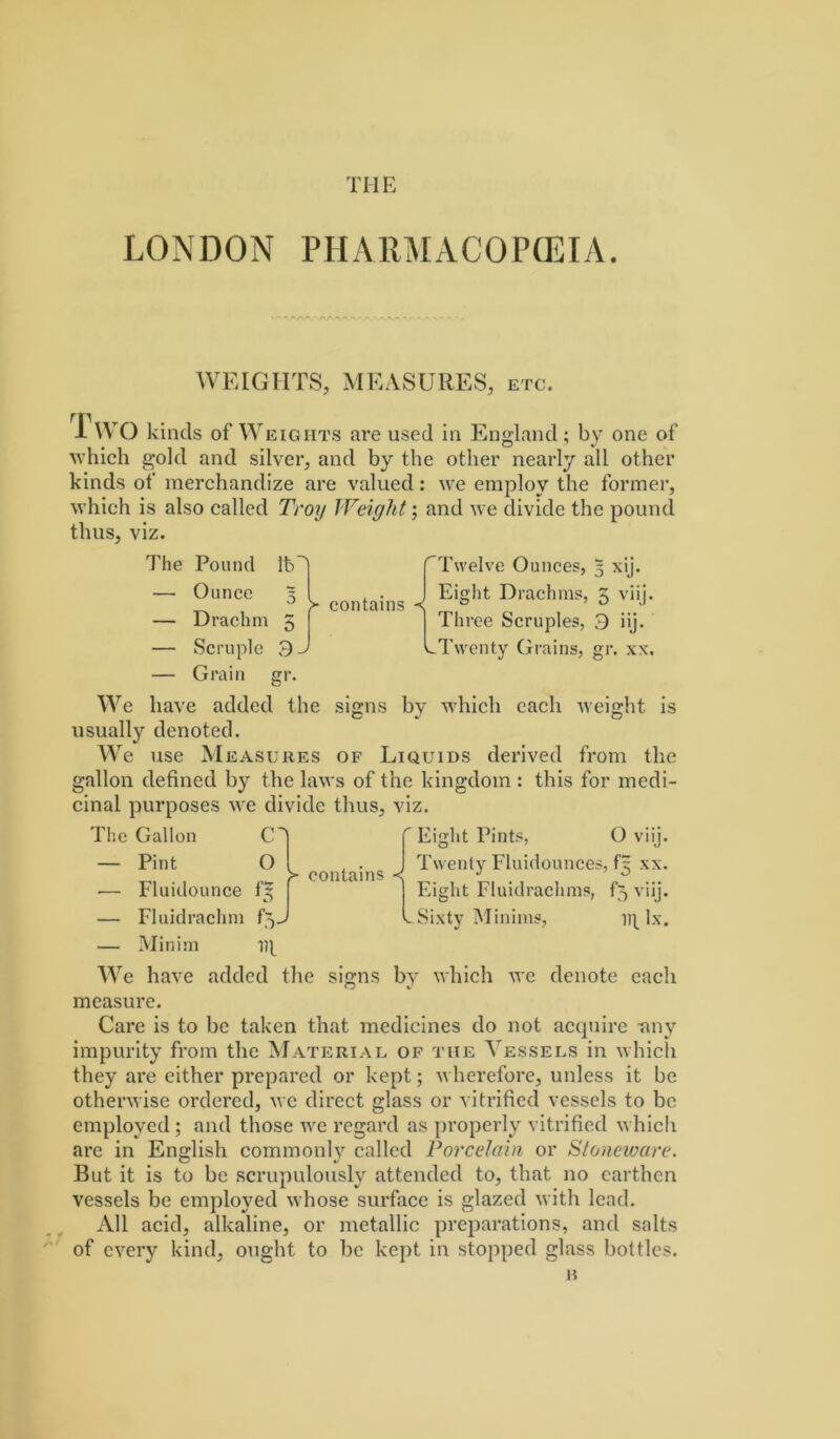 THE LONDON PHARMACOPCEIA. WEIGIITS, MEASURES, ETC. 1 \VO kinds of Weights are used ia England; by one of Avhich gold and silver, and by the other nearly all other kinds of' merchandize are valued: we employ the former, Avhich is also called Troy Weiglit; and we divide the pound thus, viz. The Pound Ouncc Drachm Scruple Grain Ib' o 3- > contains < Twelve Ounces, 3 xij. Eight Drachms, 5 viij. Thrce Scruples, 3 iij. LTwenty Grains, gr. xx. We have added the signs by which cach weight is usually denoted. e use M EASURES OF LiQuiDS derived from the gallon defined by the laws of the kingdom : this for inedi- cinal purposes we divide thus, viz. The Gallon — Pint — Fluidounce — Fluidrachm — Minini O 1)1 > contains ■<  Eiglit Pints, Twenty Fluidounces, Eight Fluidrachms, ^ Sixtv Mininis, O viij. fg XX. ko viij. Dt Ix. We have added the signs by which we denote each measure. Care is to be taken that inedicines do not acquire -any impurity froin the Materiae of tue Yessels in whicli they are either prepared or kept; wherefore, unless it be otherwise ordered, we direct glass or vitrihed vessels to be employed; and those we regard as properly vitrified which are in English commoiily called Porcelahi or Sfoneware. But it is to be scrupulously attended to, that no carthen vessels be employed whose surface is glazed with lead. All acid, alkaline, or metallic preparations, and salts of cvery kind, ought to be kept in stopped glass bottlcs. n t X