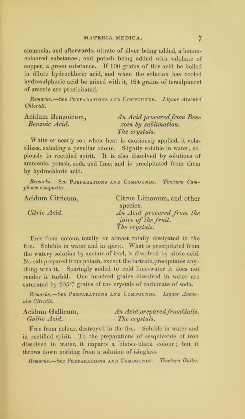 ammonia, and afterwards, nitrate of silver being added, a lemon- coloured substance; and potash being added with sulphate of copper, a green substance. If 100 grains of this acid be boiled in dilute hydrochloric acid, and when the solution has cooled hydrosulphuric acid be mixed with it, 124 grains of tersulphuret of arsenic are precipitated. Remarks.—See Preparations and Compounds. Liquor Arsenici Chloridi. Acidum Benzoicum, An Acidprocuredfrom Ben-^ Benzoic Acid. zoin hy sublimation. The crystals. White or nearly so; when heat is cautiously applied, it vola- tilizes, exhaling a peculiar odour. Slightly soluble in water, co- piously in rectified spirit. It is also dissolved by Solutions of ammonia, potash, soda and lime, and is precipitated from them by hydrochloric acid. Remarks.—See Preparations and Compounds. Tinctura Cam- phorce composita. Acidum Citricum, Citrus Limonum, and other species. Citric Acid. An Acid procured from the juice of the fruit. The crystals. Free from colour, totally or almost totally dissipated in the fire. Soluble in water and in spirit. What is precipitated from the watery solution by acetate of lead, is dissolved by nitric acid. No salt prepared from potash, except the tartrate,precipitates any- thing with it. Sparingly added to cold lime-water it does not render it turbid. One hundred grains dissolved in water are saturated by 205‘7 grains of the crystals of carbonate of soda. Remarks.—See Preparations and Compounds. Liquor Ammo- nice Citratis. Acidum Gallicum, An Acid preparedfromGalls. Gallic Acid. The crystals. Free from colour, destroyed in the fire. Soluble in water and in rectified spirit. To the preparations of sesquioxide of iron dissolved in water, it imparts a bluish-black colour; but it throws down nothing from a solution of isinglass. Remarks.—See Preparations and Compounds. Tinctura Galla;.