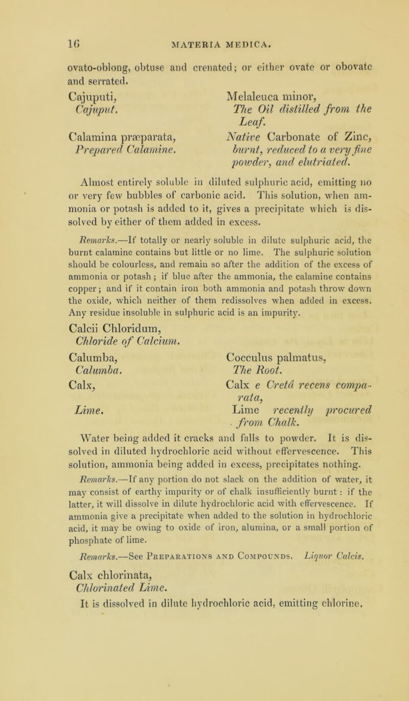 ovato-oblong, obtuse and crenated; or either ovate or obovate and serrated. Cajuputi, Cajuput. Calamina praeparata, Prepared Calamine. Melaleuca minor, The Oil distilled from the Leaf. Native Carbonate of Zinc, hurnt, reduced io a very fine jjowdcr, and elutriated. Almost entirelj' soluble in diluted sulpliuric acid, emitting no or v'ery few bubbles of carbonic acid. This solution, when am- monia or potash is added to it, gives a precipitate which is dis- solved by either of them added in excess. RemarJcs.—If totally or nearly soluble in dilute sulphuric acid, the burnt calamine contains but little or no lime. The sulphuric solution should be colourless, and remain so after tlie addition of the excess of ammonia or potash ; if blue after the ammonia, the calamine contains copper; and if it contain iron both ammonia and potash throw down the oxide, which neither of them redissolves when added in excess. Any residue insoluble in sulphuric acid is an impurity. Calcii Chloridurn, Chloride of Calcium. Calumba, Cocculus palmatus, Calumha. The Root. Calx, Calx e Creta recens compa- rata, Lime. Lime recenthj procured . from Chalk. Water being added it cracks and falis to powder. It is dis- solved in diluted hydrochloric acid without effervescence. This solution, ammonia being added in excess, precipitates nothing. RemarJcs.—If any portion do not slack on the addition of water, it may consist of earthy impurity or of chalk insufficiently burnt: if the latter, it will dissolve in dilute hydrochloric acid with effervescence. If ammonia give a precipitate when added to the solution in hydrochloric acid, it may be owing to oxide of iron, alumina, or a small portion of phosphate of lime. RemarJcs.—See Preparatioxs and Compounds. Liquor Calcis. Calx chlorinata, Chlorinated Lime. It is dissolved in dilate hydrochloric acid, emitting chlorine.