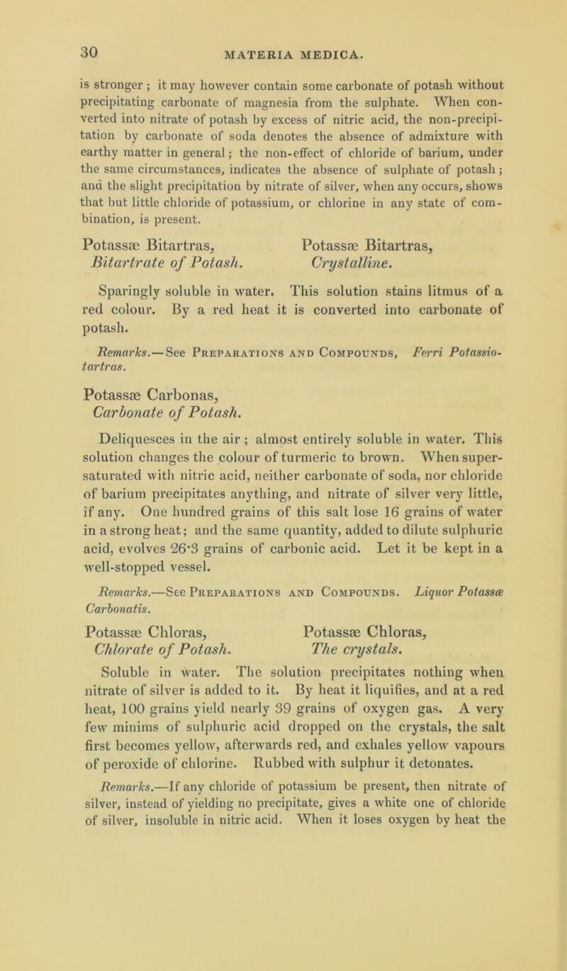 is stronger ; it may however contain some carbonate of potash without precipitating carbonate of raagnesia from the sulphate. When con- verted into nitrate of potash by excess of nitric acid, the non-precipi- tation by carbonate of soda denotes the absence of admixture with earthy raatter in general; the non-elfect of chloride of bariuni, under the same circurastances, indicates the absence of sulphate of potash; and the slight precipitation by nitrate of silver, when any occurs, shows that but little chloride of potassium, or chlorine in any state of com- bination, is present. Potassae Bitartras, Potassae Bitartras, Bitartrate of Potash. Crystalline. Sparingly soluble in water. This solution stains litmus of a red colour. By a red heat it is converted into carbonate of potash. Remarks.—See Preparations and Compounds, Ferri Potassio- tartras. Potassae Carbonas, Carbonate of Potash. Deliquesces in the air ; almost entirely soluble in water. This solution changes the eolour of turmeric to brown. Whensuper- saturated with nitrie aeid, neither carbonate of soda, nor chloride of barium precipitates anything, and nitrate of silver very little, if any. One hundred grains of this salt lose 16 grains of water in astrong heat; and the same quantity, added to dilute sulphuric acid, evolves 26‘3 grains of carbonic aeid. Let it be kept in a well-stopped vessel. Remarks.—See Preparations and Compounds. Liquor Potassm Carbonatis. Potassae Chloras, Potassae Chloras, Chlorate of Potash. The crystals. Soluble in water. The solution precipitates nothing when nitrate of silver is added to it. By heat it liquifies, and at a red heat, 100 grains yield nearly 39 grains of oxygen gas. A very few minims of sulphuric acid dropped on the crystals, the salt first becomes yellovv, afterwards red, and exhales yellow vapours of peroxide of chlorine. Rubbed with sulphur it detonates. Remarks.—If any chloride of potassium be present, then nitrate of silver, instead of yielding no precipitate, gives a white one of chloride of silver, insoluble in nitric acid. When it loses oxygen by heat the