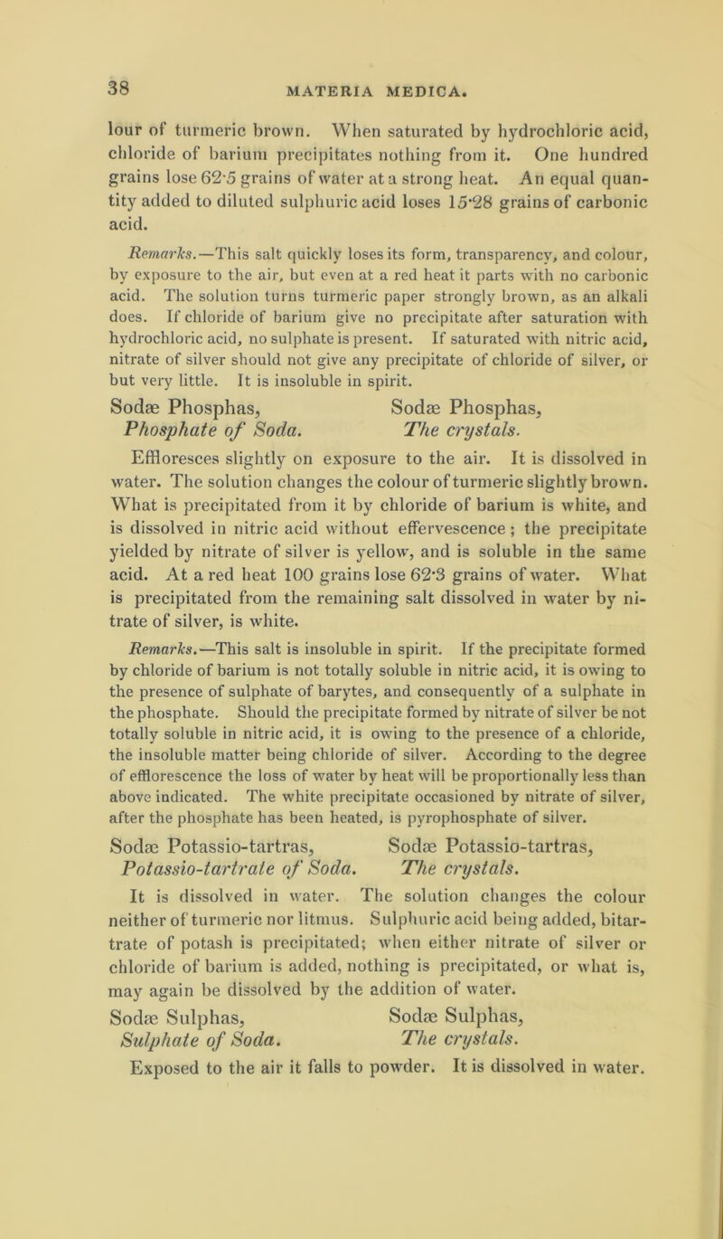 lour of turmeric brovvn. When saturated by hydrochloric acid, chloride of bariuni precipitates nothing from it. One hundred grains lose 62'5 grains of water at a strong beat. An equal quan- tity added to diluted sulphuric acid loses 15'28 grains of carbonic acid. Rema7'ks.—This salt quickly loses its form, transparency, and colour, by exposure to the air, but even at a red beat it parts with no carbonic acid. The solution turns turmeric paper strongly brown, as an alkali does. If chloride of bariura give no precipitate after saturation with hydrochloric acid, no sulphate is present. If saturated with nitric acid, nitrate of silver should not give any precipitate of chloride of silver, or but very little. It is insoluble in spirit. Sodae Phosphas, Sodas Phosphas, Phosphate of Soda. The crystals. Effloresces slightly on exposure to the air. It is dissolved in water. The solution changes the colour of turmeric slightly brown. What is precipitated from it by chloride of barium is white, and is dissolved in nitric acid without effervescence; the precipitate yielded by nitrate of silver is yellow, and is soluble in the same acid. At a red heat 100 grains lose 62'3 grains of water. What is precipitated from the remaining salt dissolved in water by ni- trate of silver, is white. Remarks.—^This salt is insoluble in spirit. If the precipitate formed by chloride of barium is not totally soluble in nitric acid, it is owing to the presence of sulphate of barytes, and consequently of a sulphate in the phosphate. Should the precipitate formed by nitrate of silver be not totally soluble in nitric acid, it is owing to the presence of a chloride, the insoluble matter being chloride of silver. According to the degree of efflorescence the loss of water by heat will be proportionally less than above indicated. The white precipitate occasioned by nitrate of silver, after the phosphate has been heated, is pyrophosphate of silver. Sodae Potassio-tartras, Sodae Potassio-tartras, Potassio-tart7'ate of Soda. The crystals. It is dissolved in water. The solution changes the colour neither of turmeric nor litmus. Sulphuric acid being added, bitar- trate of potash is precipitated; when either nitrate of silver or chloride of barium is added, nothing is precipitated, or what is, may again be dissolved by the addition of water. Exposed to the air it falis to powder. It is dissolved in water. Sodas SulphaSj Sulphate of Soda. Sodae Sulphas, The crystals.