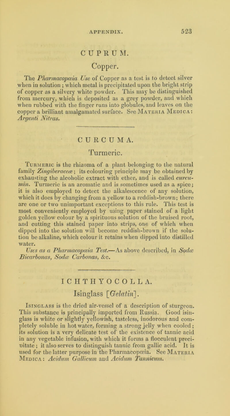 C U P R U M. Copper. The Pharmacopceia Use of Copper as a test is to detect silver wlien in solution ; whicli metal is precipitated upon the bright strip ot’ copper as a silvery white powder. This may be distinguished from mercury, which is deposited as a grey powder, and wliich when rubbed with the finger runs into globales, and leaves on the copper a brilliant amalgamated suiTace. See MATiiiuA Medica; Argenti Nitras. CURCUMA. Turmeric. Turmeric is the rhizoma of a piant belonging to the natural family ZingiheracecB \ itscolouring principle may be obtainedby exhaiHting the alcoholic extract with ethcr, and is called ciircu- rnin. Turmeric is an aromatic and is sometimes used as a spice; it is also employed to detect the alkalescence of any solution, which it does by changing from a yellow to a reddish-brown; there are one or two unimportant exceptions to this rule. This test is most conveniently employed by using paper stained of a light golden yellow colour by a spirituous solution of the bruised root, and cutting this stained paper into strips, one of which when dipped into the solution will become reddish-brown if the solu- tion be alkaline, which colour it retains when dipped into distilled water. Uses as a Pharmacopceia Test.— As above described, in Sod(C Bicarbonas, Sodm Carbonas, &c. I C H T U Y O C O L L A. Isinglass \_Gelathi]. IsiNGLASs is the dried air-vessel of a description of sturgeon. This substance is principally imported from Russia. Good isin- glass is white or slightly ycllowish, tasteless, inodorous and com- j)letely soluble in hot water, forming a strong jelly when cooled; its solution is a very delicate test of the existence of tannic acid in any vegetable infusion, with which it forms a flocculent preci- Ditate ; it also serves to distinguish tannic from gallic acid. It is used for the latter purpose in the Pharmacopceia. See Materia Medica : Acidum Gallicum and Acidum l^nnicum.