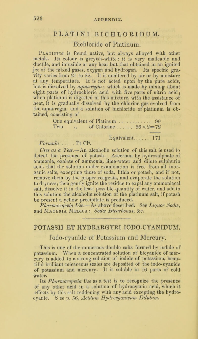 52G P LATINI BICH LORI DUM. Bichloride of Platinum. Platinum is found native, but ahvays alloyed witli otlier metals. Its colour is greyish-wliite; it is very malleable and ductile, and infusible at any hcat but that obtained in an ignited jet of tlie niixed gases, oxygen and hydrogen. Its speeific gra- vity varies from 21 to 22. It is unaltered by air or by moisture at any temperature. It is not acted upon by tlie pure acids, but is dissolved by aqua-regia ; which is made by mixing about eight parts of liydrochloric acid with five parts of nitric acid; M'hen platinum is digested in this mixture, with the assistance of heat, it is gradually dissolved by the chlorine gas evolved from the aqua-regia, and a solution of bichloride of platinum is ob- tained, consisting of One equivalent of Platinum 99 Two ,, of Chlorine 36x2=72 Equivalent 171 Formula Pt CP. Uses as a T^est.—An alcoholic solution of this salt is used to detect the presence of potash. Ascertain by hydrosulphate of ammonia, oxalate of ammonia, lime-water and dilute sulphuric acid, that the solution under examination is free from all inor- ganic salts, excepting those of soda, lithia or potash, and if not, remove them by the proper reagents, and evaporate the solution to dryness; then gently ignite the residue to expel any ammoniacal salt, dissolve it in tlie least possible quantity of water, and add to this solution the alcoholic solution of the platinum salt, if potash be present a yellow precipitate is produced. P/iarmacopoeia Use.— As above described. See Liquor Sodce, and Materia Medica : Soda Bicarbonas, &c. POTASSII ET HYDRARGYRI lODO-CYANIDUM. lodo-cyanide of Potassium and Mercury. This is one of the numerous double salts formed by iodide of potassium. When a concentrated solution of bicyanide of mer- cury is added to a strong solution of iodide of potassium, beau- tiful brilliant micaceous scales are deposited of the iodo-cyanide of potassium and mercury. It is soluble in 16 parts of cold water. Its Pharmacopceia Use as a test is to recognize the presence of any other acid in a solution of hydrocyanic acid, which it effects by this salt reddening with any acid excepting the hydro- cyanic. S ee ]). 56, Acidum Htjdrocyanicum Dilutum,