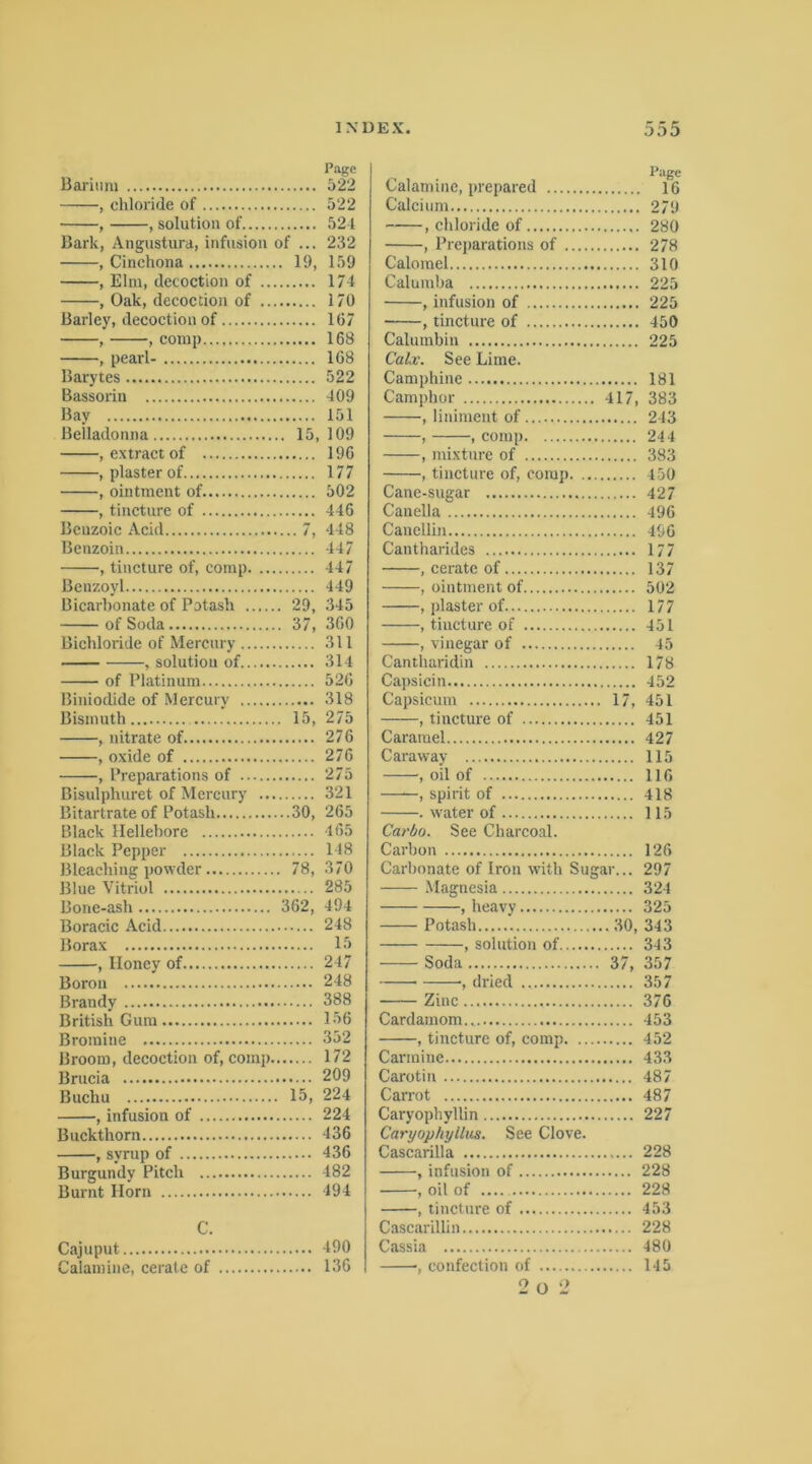 Barium , Chloride of , , solution of Bark, Angustura, infusiou of ... , Cinchona 19, , Elm, decoction of , Oak, decoction of Barley, decoction of , , conip , pearl- Barytes Bassorin Bay Belladonna 15, , extract of , plaster of , ointment of , tincture of Bcuzoic Acid 7, Benzoin , tincture of, coinp Benzoyl Bicarbonate of Potash 29, of Soda 37, Bichloride of Mercury , solution of of Platinum Biniodide of Mercury Bismuth 15, , nitrate of , oxide of , Preparations of Bisulphuret of Mercury Bitartrate of Potash 30, Black llellehore Black Pepper Bleaching powder 78, Blue Vitriol Bonc-ash 362, Boracic Acid Borax , Iloney of Boron Brandy British Gum Bromiue Brooiu, decoction of, comp Brucia Buchu 15, , infusion of Buckthorn , syrup of Burgundy Pitch Burnt Ilorn C. Cajuput Calaniine, cerate of Page Calaniine, prepared 16 Calcium 279 , Chloride of 280 , Preparations of 278 Caloinel 310 Calumba 225 , infusion of 225 , tincture of 450 Caluinbin 225 Calx. See Lime. Caniphine 181 Camphor 417, 383 , liniment of 243 , , comp 244 , mixture of 383 , tincture of, comp 450 Cane-sugar 427 Canella 496 Canellin 496 Cantharides 177 , cerate of 137 , ointment of 502 , plaster of 177 , tincture of 451 , vinegar of 45 Cantharidin 178 Capsicin 452 Capsiciun 17, 451 , tincture of 451 Cararael 427 Caraway 115 , oil of 116 —spirit of 418 . water of 115 Carbo. See Charcoal. Carhon 126 Carhonate of Iron with Sugar... 297 Magnesia 324 , heavy 325 Potash 30, 343 , solution of 343 Soda 37, 357 , dried 357 Zinc 376 Cardainom 453 , tincture of, comp 452 Carmine 433 Carotin 487 Carrot 487 Caryophyllin 227 Caryophyllus. See Clove. Cascarilla 228 , infusion of 228 , oil of .... 228 , tincture of 453 Cascarillin 228 Cassia 480 •, confection of 145 2 o 2 Page 522 522 524 232 159 174 170 167 168 168 522 409 151 109 196 177 502 446 448 447 447 449 345 360 311 314 526 318 275 276 276 275 321 265 165 148 370 285 494 248 15 247 248 388 156 352 172 209 224 224 436 436 482 494 490 136