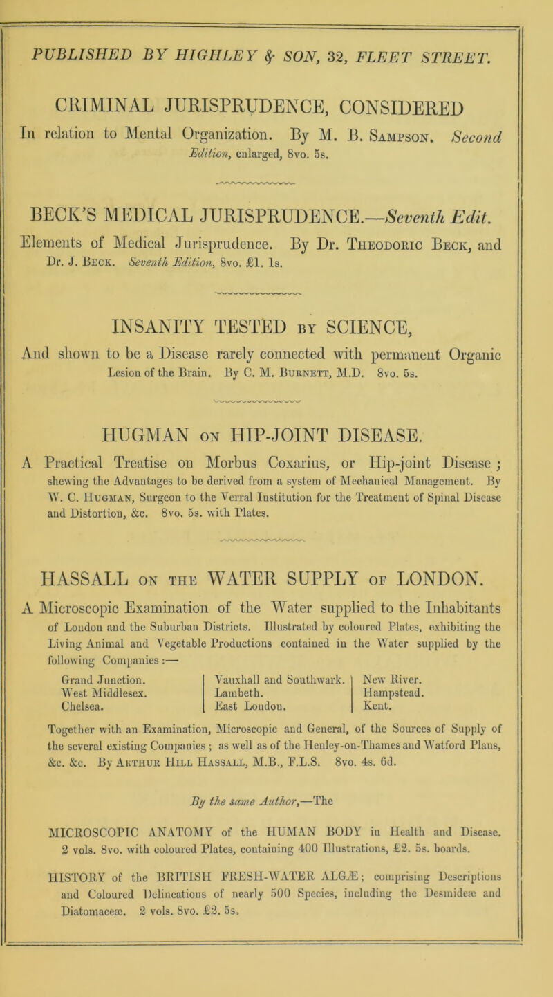 CRIMINAL JURISPRUDENCE, CONSIDERED In relatioii to Mental Organization. By M. B. Sampson. Second Edilion, enlarged, 8vo. 5s. BECK’S MEDICAL JURISPRUDENCE.—Edit. Eleinents of Medical Jurisprutleiice. By Dr. Theodoric Beck, and Dr. J. Beck. Seventh Edition, 8vo. £1. Is. INSANITY TESTED by SCIENCE, And sliown to be a Disease rarely connected witli permanent Organic Lcsiouof the Brain. By C. M. Buenett, M.D. 8vo. 5s. liUGMAN ON lilP-JOINT DISEASE. A Practical Treatise on Morbus Coxariiis, or Ilip-joint Disease ; shcwing tlic Advaatagcs to bc derived from a systeni of Meehauical Management. By W. C. IluGJiAN, Surgeon to the Verral Institutiou for the Treatment of Spinal Disease and Distortion, &c. 8vo. 5s. with Blates. HASSALL ON THE WATER SUPPLY of LONDON. A Microscopic Examination of the Water supplied to tlie Inhabitants of Loudou and the Suburban Distriets. Illnstrated by eolonred Flates, exhibiting the Living Animal and Vegetable Produetions eoutaiued in the tVater supplied by the following Companies;— Grand Junetion. AVest Middlesex. Chelsea. Vauxhall and Southvvark. Lambeth. East Loudon. New River. Hampstead. Kent. Together with an Examination, Alieroscopic and General, of the Sourees of Snpply of the several existing Companies ; as well as of the Ilculey-on-Thames and Watford Plans, &c. &e. By Akthur Hill IIassall, M.B., F.L.S. 8vo. 4s. 6d. By the same Author,—The MICROSCOPIC ANATOMY of the IIUMAN BODY in Health and Disease. 2 vols. 8vo. with eolonred Plates, eoutaiuing 400 lllustratious, £2. 5s. boards. IIISTORY of the BRITISII FRESlI-tVATER ALG^E; comprising Descriptions and Coloured Delineations of nearly 500 Species, iucluding the Desmideic and Diatomacem. 2 vols. 8vo. £2. 5s.