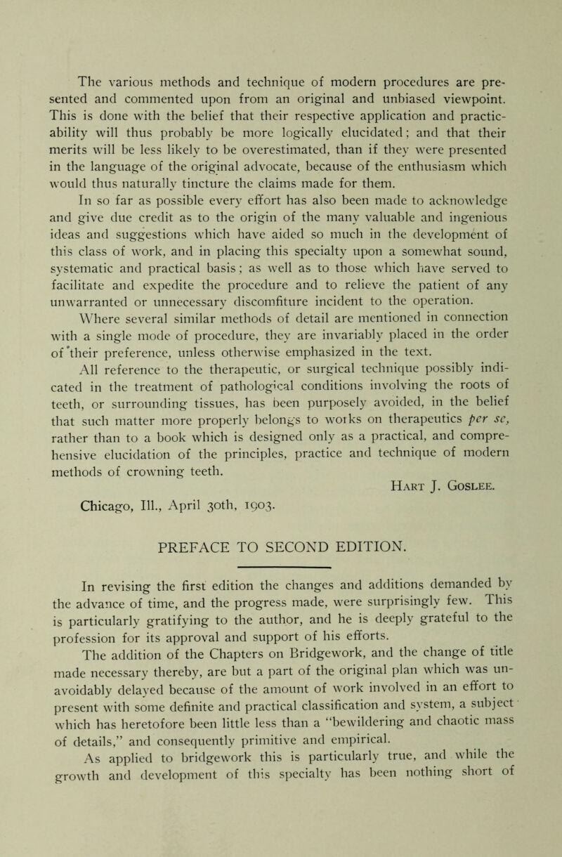 The various methods and technique of modern procedures are pre- sented and commented upon from an original and unbiased viewpoint. This is done with the belief that their respective application and practic- ability will thus probably be more logically elucidated; and that their merits will be less likely to be overestimated, than if they were presented in the language of the original advocate, because of the enthusiasm which would thus naturally tincture the claims made for them. In so far as possible every effort has also been made to acknowledge and give due credit as to the origin of the many valuable and ingenious ideas and suggestions which have aided so much in the development of this class of work, and in placing this specialty upon a somewhat sound, systematic and practical basis; as well as to those which have served to facilitate and expedite the procedure and to relieve the patient of any unwarranted or unnecessary discomfiture incident to the operation. Where several similar methods of detail are mentioned in connection with a single mode of procedure, they are invariably placed in the order of’their preference, unless otherwise emphasized in the text. All reference to the therapeutic, or surgical technique possibly indi- cated in the treatment of pathological conditions involving the roots of teeth, or surrounding tissues, has been purposely avoided, in the belief that such matter more properly belongs to works on therapeutics per se, rather than to a book which is designed only as a practical, and compre- hensive elucidation of the principles, practice and technique of modern methods of crowning teeth. Hart J. Goslee. Chicago, 111., April 30th, 1903. PREFACE TO SECOND EDITION. In revising the first edition the changes and additions demanded by the advance of time, and the progress made, were surprisingly few. This is particularly gratifying to the author, and he is deeply grateful to the profession for its approval and support of his efforts. The addition of the Chapters on Bridgework, and the change of title made necessary thereby, are but a part of the original plan which was un- avoidably delayed because of the amount of work involved in an effort to present with some definite and practical classification and system, a subject which has heretofore been little less than a “bewildering and chaotic mass of details,” and consequently primitive and empirical. As applied to bridgework this is particularly true, and while the growth and development of this specialty has been nothing short of