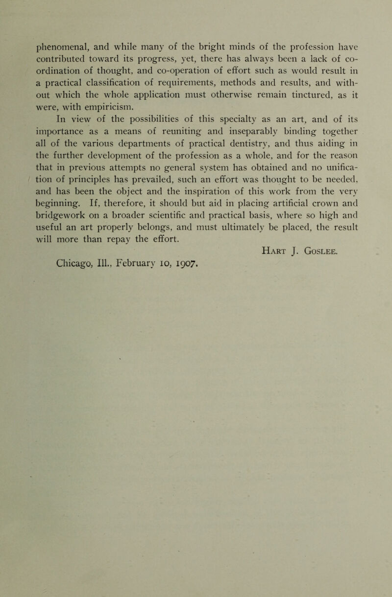 phenomenal, and while many of the bright minds of the profession have contributed toward its progress, yet, there has always been a lack of co- ordination of thought, and co-operation of effort such as would result in a practical classification of requirements, methods and results, and with- out which the whole application must otherwise remain tinctured, as it were, with empiricism. In view of the possibilities of this specialty as an art, and of its importance as a means of reuniting and inseparably binding together all of the various departments of practical dentistry, and thus aiding in the further development of the profession as a whole, and for the reason that in previous attempts no general system has obtained and no unifica- tion of principles has prevailed, such an effort was thought to be needed, and has been the object and the inspiration of this work from the very beginning. If, therefore, it should but aid in placing artificial crown and bridgework on a broader scientific and practical basis, where so high and useful an art properly belongs, and must ultimately be placed, the result will more than repay the effort. Hart J. Goslee. Chicago, 111., February io, 1907.