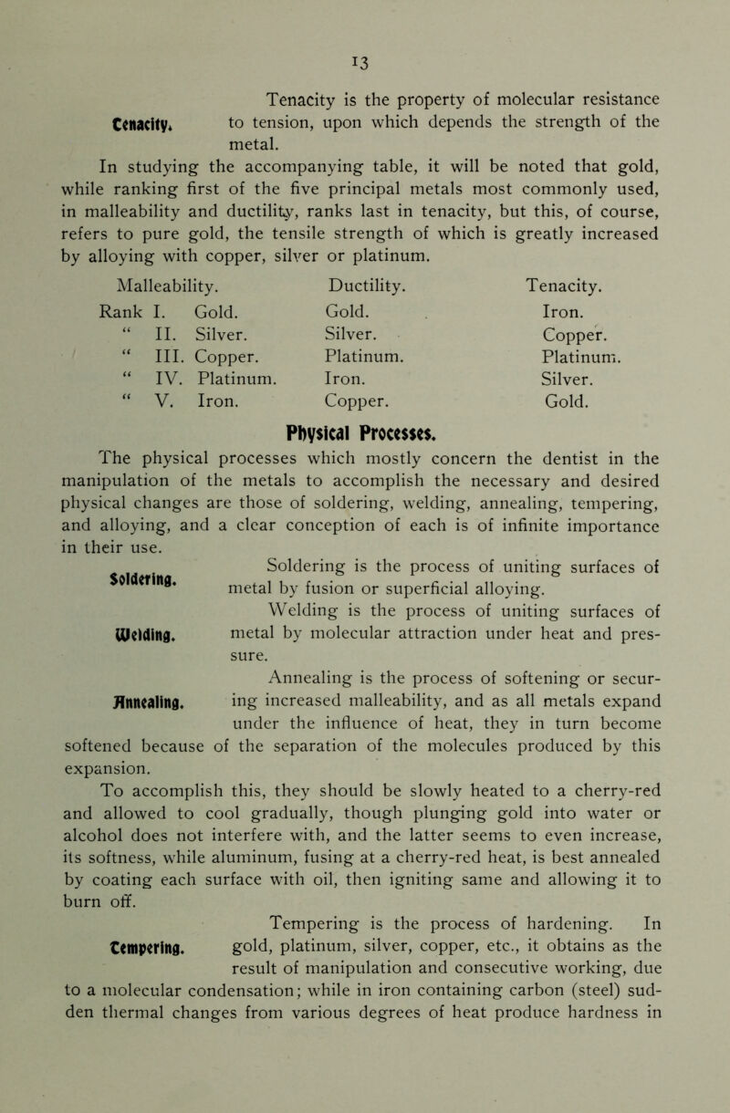 Tenacity is the property of molecular resistance tenacity* to tension, upon which depends the strength of the metal. In studying the accompanying table, it will be noted that gold, while ranking first of the five principal metals most commonly used, in malleability and ductility, ranks last in tenacity, but this, of course, refers to pure gold, the tensile strength of which is greatly increased by alloying with copper, silver or platinum. Malleability. Ductility. Tenacity. Rank I. Gold. Gold. Iron. “ II. Silver. Silver. Copper. “ III. Copper. Platinum. Platinum “ IV. Platinum. Iron. Silver. “ V. Iron. Copper. Gold. Physical Processes. The physical processes which mostly concern the dentist in the manipulation of the metals to accomplish the necessary and desired physical changes are those of soldering, welding, annealing, tempering, and alloying, and a clear conception of each is of infinite importance in their use. Soldering is the process of uniting surfaces of Soldering. metal by fusion or superficial alloying. Welding is the process of uniting surfaces of Uleiding. metal by molecular attraction under heat and pres- sure. Annealing is the process of softening or secur- Hnnealing. ing increased malleability, and as all metals expand under the influence of heat, they in turn become softened because of the separation of the molecules produced by this expansion. To accomplish this, they should be slowly heated to a cherry-red and allowed to cool gradually, though plunging gold into water or alcohol does not interfere with, and the latter seems to even increase, its softness, while aluminum, fusing at a cherry-red heat, is best annealed by coating each surface with oil, then igniting same and allowing it to burn off. Tempering is the process of hardening. In tempering. gold, platinum, silver, copper, etc., it obtains as the result of manipulation and consecutive working, due to a molecular condensation; while in iron containing carbon (steel) sud- den thermal changes from various degrees of heat produce hardness in