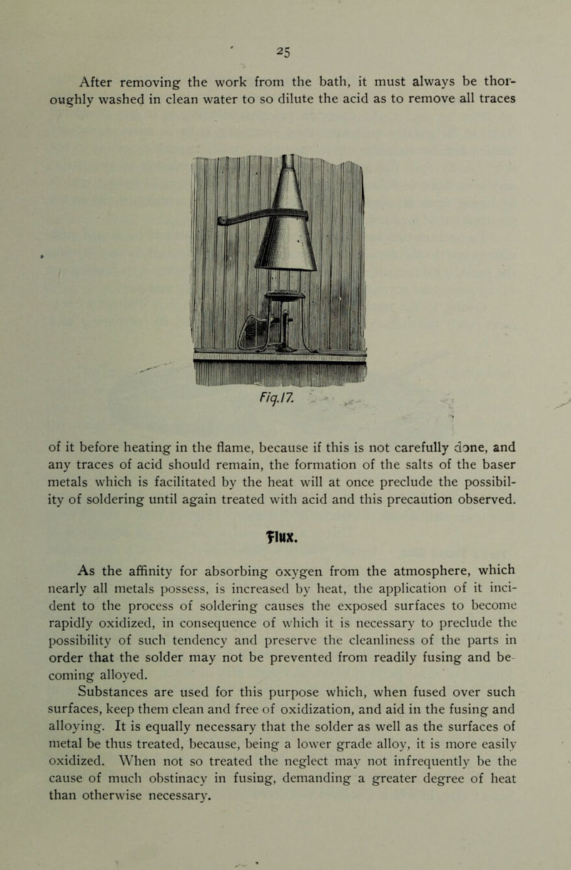 After removing the work from the bath, it must always be thor- oughly washed in clean water to so dilute the acid as to remove all traces Fig. 17. of it before heating in the flame, because if this is not carefully done, and any traces of acid should remain, the formation of the salts of the baser metals which is facilitated by the heat will at once preclude the possibil- ity of soldering until again treated with acid and this precaution observed. flux. As the affinity for absorbing oxygen from the atmosphere, which nearly all metals possess, is increased by heat, the application of it inci- dent to the process of soldering causes the exposed surfaces to become rapidly oxidized, in consequence of which it is necessary to preclude the possibility of such tendency and preserve the cleanliness of the parts in order that the solder may not be prevented from readily fusing and be coming alloyed. Substances are used for this purpose which, when fused over such surfaces, keep them clean and free of oxidization, and aid in the fusing and alloying. It is equally necessary that the solder as well as the surfaces of metal be thus treated, because, being a lower grade alloy, it is more easily oxidized. When not so treated the neglect may not infrequently be the cause of much obstinacy in fusing, demanding a greater degree of heat than otherwise necessary.