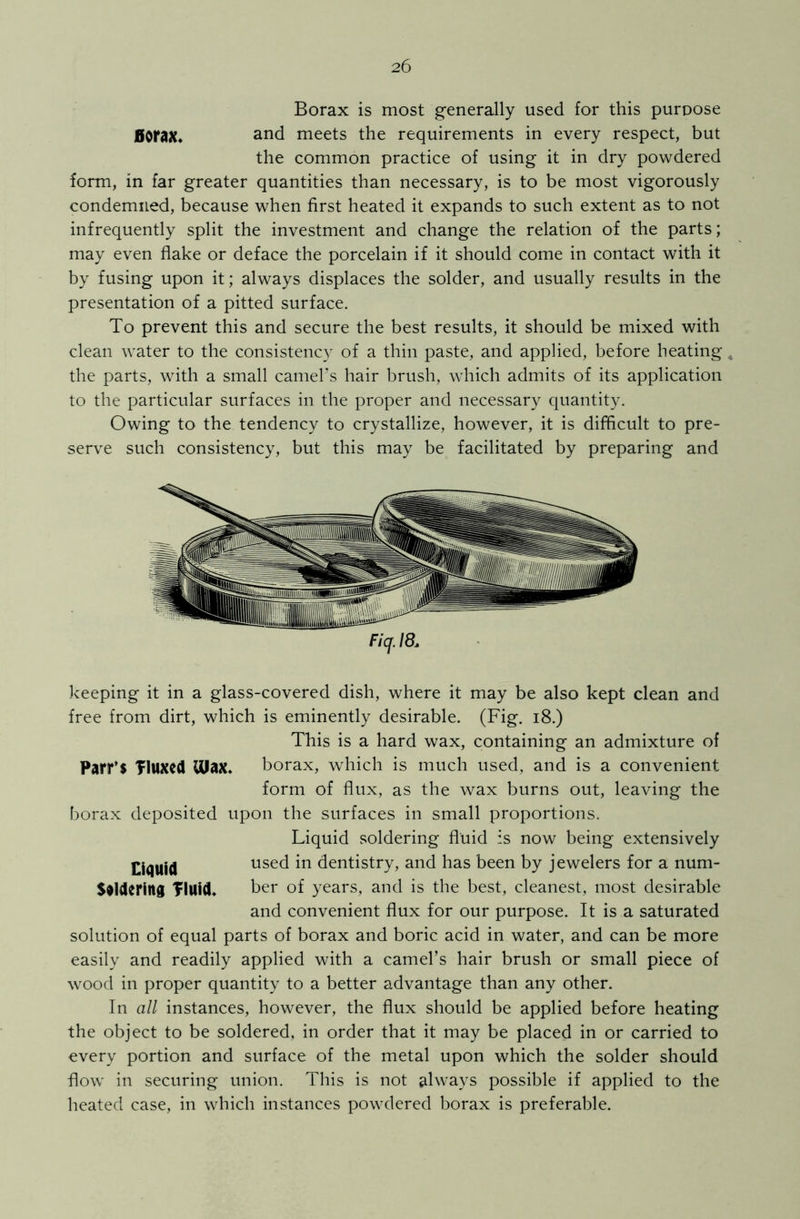 Borax is most generally used for this purpose Borax, and meets the requirements in every respect, but the common practice of using it in dry powdered form, in far greater quantities than necessary, is to be most vigorously condemned, because when first heated it expands to such extent as to not infrequently split the investment and change the relation of the parts; may even flake or deface the porcelain if it should come in contact with it by fusing upon it; always displaces the solder, and usually results in the presentation of a pitted surface. To prevent this and secure the best results, it should be mixed with clean water to the consistency of a thin paste, and applied, before heating 4 the parts, with a small camel’s hair brush, which admits of its application to the particular surfaces in the proper and necessary quantity. Owing to the tendency to crystallize, however, it is difficult to pre- serve such consistency, but this may be facilitated by preparing and Fiq. 18, keeping it in a glass-covered dish, where it may be also kept clean and free from dirt, which is eminently desirable. (Fig. 18.) This is a hard wax, containing an admixture of Parr’S Tluxcd max. borax, which is much used, and is a convenient form of flux, as the wax burns out, leaving the borax deposited upon the surfaces in small proportions. Liquid .soldering fluid is now being extensively Liquid used in dentistry, and has been by jewelers for a num- Stldering TlUid. ber of years, and is the best, cleanest, most desirable and convenient flux for our purpose. It is a saturated solution of equal parts of borax and boric acid in water, and can be more easily and readily applied with a camel’s hair brush or small piece of wood in proper quantity to a better advantage than any other. In all instances, however, the flux should be applied before heating the object to be soldered, in order that it may be placed in or carried to every portion and surface of the metal upon which the solder should flow in securing union. This is not always possible if applied to the heated case, in which instances powdered borax is preferable.