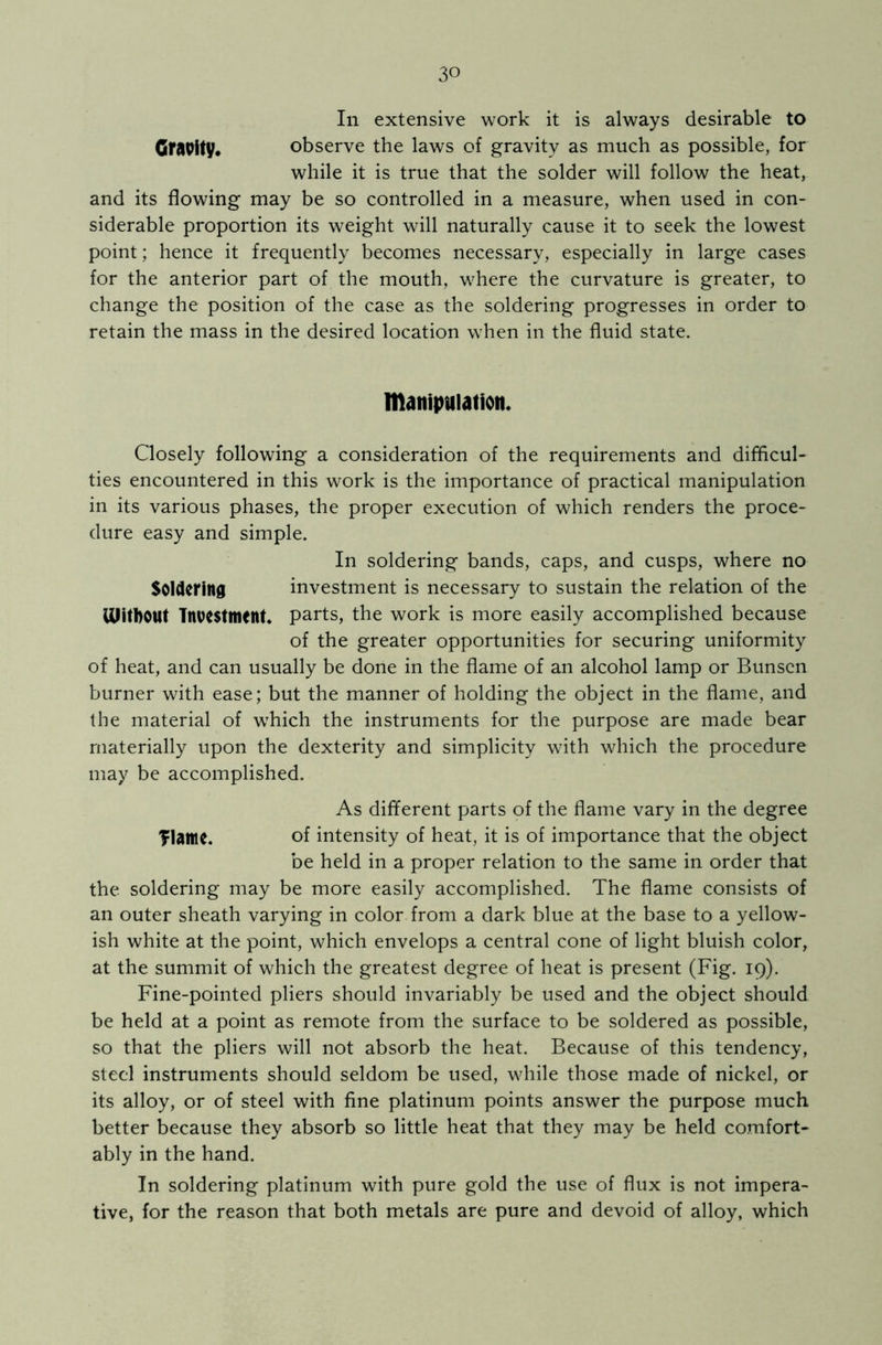 In extensive work it is always desirable to Gravity, observe the laws of gravity as much as possible, for while it is true that the solder will follow the heat, and its flowing may be so controlled in a measure, when used in con- siderable proportion its weight will naturally cause it to seek the lowest point; hence it frequently becomes necessary, especially in large cases for the anterior part of the mouth, where the curvature is greater, to change the position of the case as the soldering progresses in order to retain the mass in the desired location when in the fluid state. manipulation. Closely following a consideration of the requirements and difficul- ties encountered in this work is the importance of practical manipulation in its various phases, the proper execution of which renders the proce- dure easy and simple. In soldering bands, caps, and cusps, where no Soldering investment is necessary to sustain the relation of the UlitbOtlt Investment, parts, the work is more easily accomplished because of the greater opportunities for securing uniformity of heat, and can usually be done in the flame of an alcohol lamp or Bunsen burner with ease; but the manner of holding the object in the flame, and the material of which the instruments for the purpose are made bear materially upon the dexterity and simplicity with which the procedure may be accomplished. As different parts of the flame vary in the degree Tlame. of intensity of heat, it is of importance that the object be held in a proper relation to the same in order that the soldering may be more easily accomplished. The flame consists of an outer sheath varying in color from a dark blue at the base to a yellow- ish white at the point, which envelops a central cone of light bluish color, at the summit of which the greatest degree of heat is present (Fig. 19). Fine-pointed pliers should invariably be used and the object should be held at a point as remote from the surface to be soldered as possible, so that the pliers will not absorb the heat. Because of this tendency, steel instruments should seldom be used, while those made of nickel, or its alloy, or of steel with fine platinum points answer the purpose much better because they absorb so little heat that they may be held comfort- ably in the hand. In soldering platinum with pure gold the use of flux is not impera- tive, for the reason that both metals are pure and devoid of alloy, which