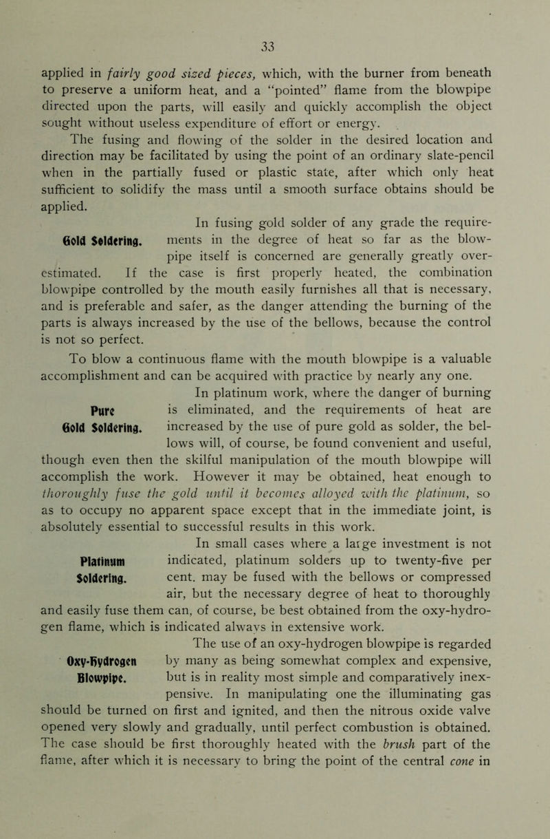 applied in fairly good sized pieces, which, with the burner from beneath to preserve a uniform heat, and a “pointed” flame from the blowpipe directed upon the parts, will easily and quickly accomplish the object sought without useless expenditure of effort or energy. The fusing and flowing of the solder in the desired location and direction may be facilitated by using the point of an ordinary slate-pencil when in the partially fused or plastic state, after which only heat sufficient to solidify the mass until a smooth surface obtains should be applied. In fusing gold solder of any grade the require- Gold Soldering. ments in the degree of heat so far as the blow- pipe itself is concerned are generally greatly over- estimated. If the case is first properly heated, the combination blowpipe controlled by the mouth easily furnishes all that is necessary, and is preferable and safer, as the danger attending the burning of the parts is always increased by the use of the bellows, because the control is not so perfect. To blow a continuous flame with the mouth blowpipe is a valuable accomplishment and can be acquired with practice by nearly any one. In platinum work, where the danger of burning Pure is eliminated, and the requirements of heat are Gold Soldering. increased by the use of pure gold as solder, the bel- lows will, of course, be found convenient and useful, though even then the skilful manipulation of the mouth blowpipe will accomplish the work. However it may be obtained, heat enough to thoroughly fuse the gold until it becomes alloyed with the platinum, so as to occupy no apparent space except that in the immediate joint, is absolutely essential to successful results in this work. In small cases where a laige investment is not Platinum indicated, platinum solders up to twenty-five per Soldering. cent, may be fused with the bellows or compressed air, but the necessary degree of heat to thoroughly and easily fuse them can, of course, be best obtained from the oxy-hydro- gen flame, which is indicated always in extensive work. The use of an oxy-hydrogen blowpipe is regarded Oxy-fiydrogen by many as being somewhat complex and expensive, Blowpipe. but is in reality most simple and comparatively inex- pensive. In manipulating one the illuminating gas should be turned on first and ignited, and then the nitrous oxide valve opened very slowly and gradually, until perfect combustion is obtained. The case should be first thoroughly heated with the brush part of the flame, after which it is necessary to bring the point of the central cone in