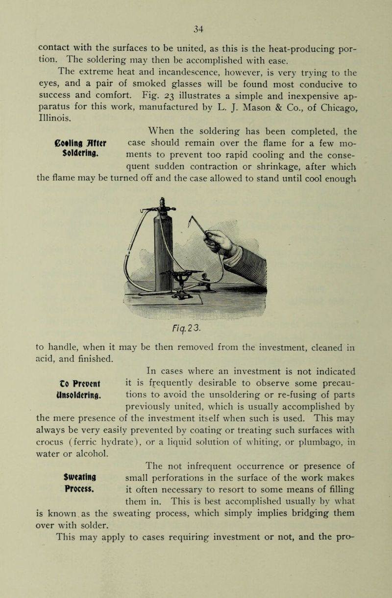 contact with the surfaces to be united, as this is the heat-producing por- tion. The soldering may then be accomplished with ease. The extreme heat and incandescence, however, is very trying to the eyes, and a pair of smoked glasses will be found most conducive to success and comfort. Fig. 23 illustrates a simple and inexpensive ap- paratus for this work, manufactured by L. J. Mason & Co., of Chicago, Illinois. When the soldering has been completed, the pooling After case should remain over the flame for a few mo- Solderittg. ments to prevent too rapid cooling and the conse- quent sudden contraction or shrinkage, after which the flame may be turned off and the case allowed to stand until cool enough Fiq.23. to handle, when it may be then removed from the investment, cleaned in acid, and finished. In cases where an investment is not indicated CO Prevent it is frequently desirable to observe some precau- ilnsoldering. tions to avoid the unsoldering or re-fusing of parts previously united, which is usually accomplished by the mere presence of the investment itself when such is used. This may always be very easily prevented by coating or treating such surfaces with crocus (ferric hydrate), or a liquid solution of whiting, or plumbago, in water or alcohol. The not infrequent occurrence or presence of Sweating small perforations in the surface of the work makes PfOCe$$* it often necessary to resort to some means of filling them in. This is best accomplished usually by what is known as the sweating process, which simply implies bridging them over with solder. This may apply to cases requiring investment or not, and the pro-