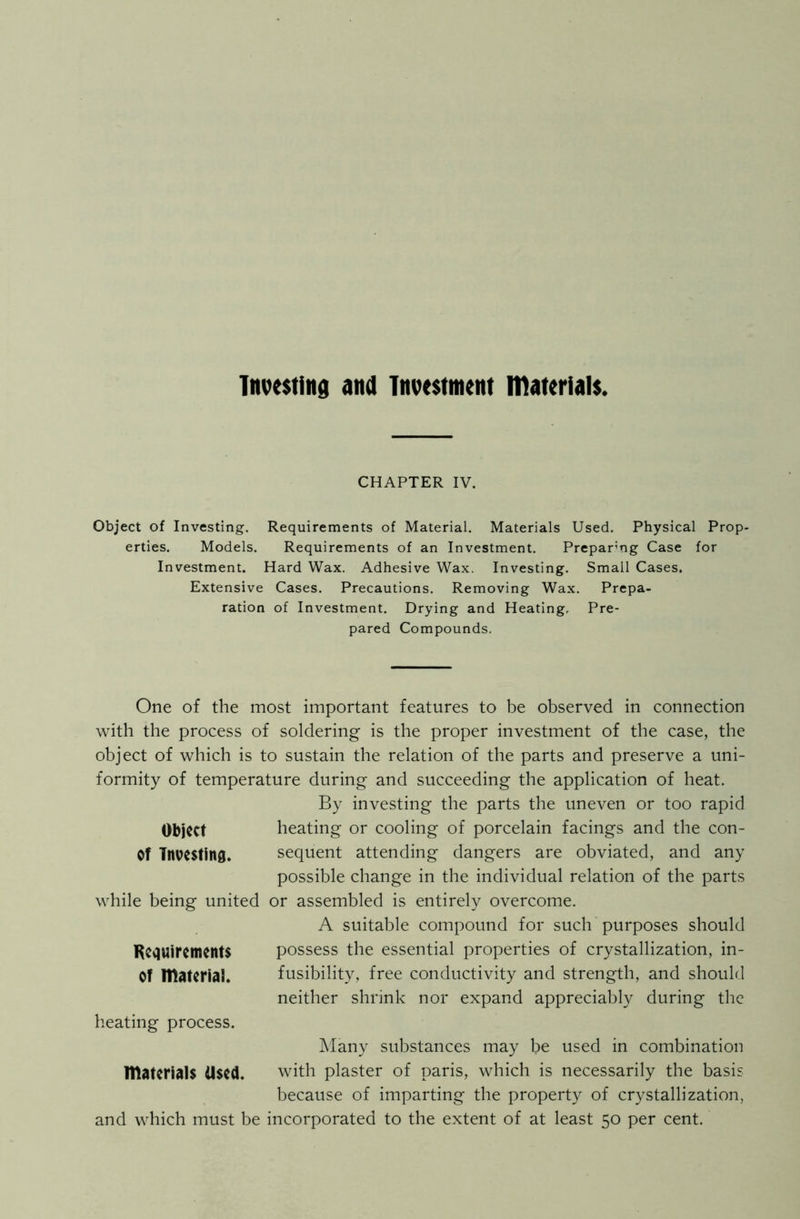 Investing and Investment materials, CHAPTER IV. Object of Investing. Requirements of Material. Materials Used. Physical Prop- erties. Models. Requirements of an Investment. Preparng Case for Investment. Hard Wax. Adhesive Wax. Investing. Small Cases. Extensive Cases. Precautions. Removing Wax. Prepa- ration of Investment. Drying and Heating, Pre- pared Compounds. One of the most important features to be observed in connection with the process of soldering is the proper investment of the case, the object of which is to sustain the relation of the parts and preserve a uni- formity of temperature during and succeeding the application of heat. By investing the parts the uneven or too rapid Object heating or cooling of porcelain facings and the con- Of Investing. sequent attending dangers are obviated, and any possible change in the individual relation of the parts while being united or assembled is entirely overcome. A suitable compound for such purposes should Requirements possess the essential properties of crystallization, in- Of material. fusibility, free conductivity and strength, and should neither shrink nor expand appreciably during the heating process. Many substances may be used in combination materials Used. with plaster of paris, which is necessarily the basis because of imparting the property of crystallization, and which must be incorporated to the extent of at least 50 per cent.