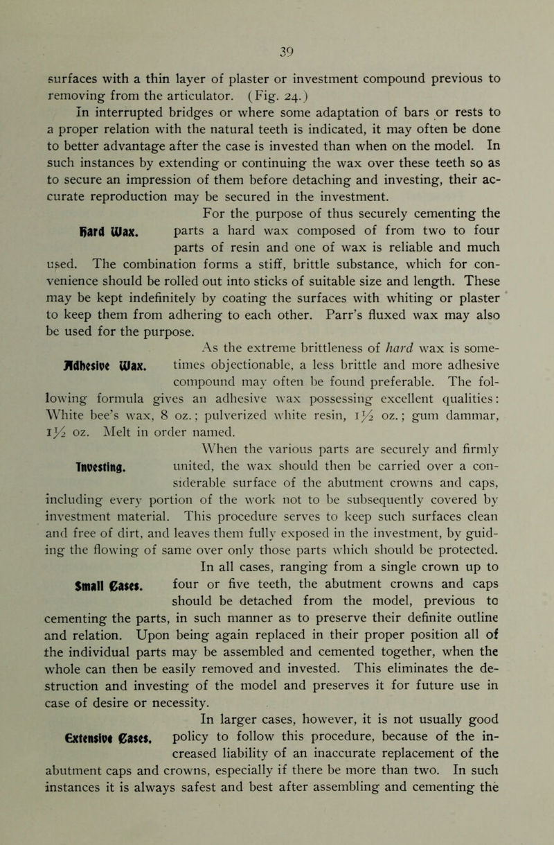 surfaces with a thin layer of plaster or investment compound previous to removing from the articulator. (Fig. 24.) In interrupted bridges or where some adaptation of bars or rests to a proper relation with the natural teeth is indicated, it may often be done to better advantage after the case is invested than when on the model. In such instances by extending or continuing the wax over these teeth so as to secure an impression of them before detaching and investing, their ac- curate reproduction may be secured in the investment. For the purpose of thus securely cementing the Bard Ulax. parts a hard wax composed of from two to four parts of resin and one of wax is reliable and much used. The combination forms a stiff, brittle substance, which for con- venience should be rolled out into sticks of suitable size and length. These may be kept indefinitely by coating the surfaces with whiting or plaster to keep them from adhering to each other. Parr’s fluxed wax may also be used for the purpose. As the extreme brittleness of hard wax is some- JVdbesive UJax. times objectionable, a less brittle and more adhesive compound may often be found preferable. The fol- lowing formula gives an adhesive wax possessing excellent qualities: White bee’s wax, 8 oz.; pulverized white resin, oz.; gum dammar, Ip2 oz. Melt in order named. When the various parts are securely and firmly Investing. united, the wax should then be carried over a con- siderable surface of the abutment crowns and caps, including every portion of the work not to be subsequently covered by investment material. This procedure serves to keep such surfaces clean and free of dirt, and leaves them fully exposed in the investment, by guid- ing the flowing of same over only those parts which should be protected. In all cases, ranging from a single crown up to Small €a$CS. four or five teeth, the abutment crowns and caps should be detached from the model, previous to cementing the parts, in such manner as to preserve their definite outline and relation. Upon being again replaced in their proper position all of the individual parts may be assembled and cemented together, when the whole can then be easily removed and invested. This eliminates the de- struction and investing of the model and preserves it for future use in case of desire or necessity. In larger cases, however, it is not usually good €xten$iv< Cases. policy to follow this procedure, because of the in- creased liability of an inaccurate replacement of the abutment caps and crowns, especially if there be more than two. In such instances it is always safest and best after assembling and cementing the