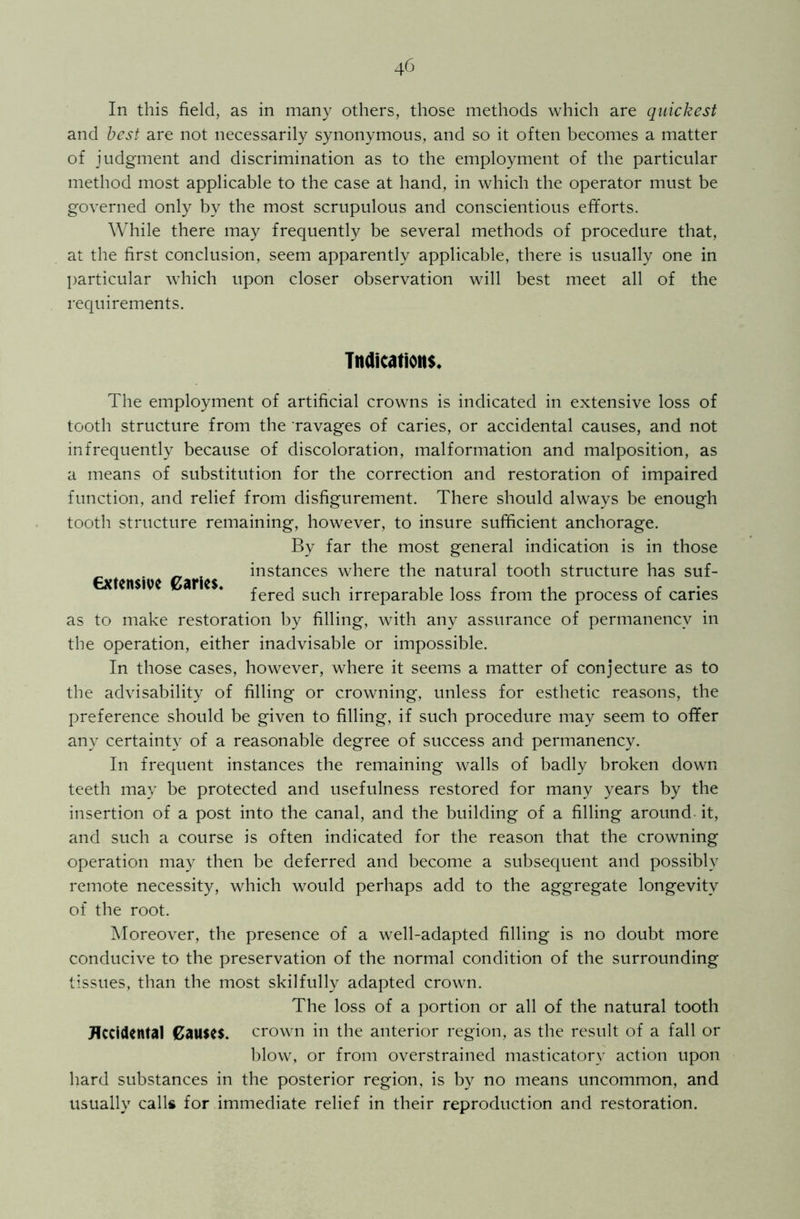 In this field, as in many others, those methods which are quickest and best are not necessarily synonymous, and so it often becomes a matter of judgment and discrimination as to the employment of the particular method most applicable to the case at hand, in which the operator must be governed only by the most scrupulous and conscientious efforts. While there may frequently be several methods of procedure that, at the first conclusion, seem apparently applicable, there is usually one in particular which upon closer observation will best meet all of the requirements. Indications. The employment of artificial crowns is indicated in extensive loss of tooth structure from the ravages of caries, or accidental causes, and not infrequently because of discoloration, malformation and malposition, as a means of substitution for the correction and restoration of impaired function, and relief from disfigurement. There should always be enough tooth structure remaining, however, to insure sufficient anchorage. By far the most general indication is in those _ ^ t instances where the natural tooth structure has suf- €xten$we Caries. , , , , Al £ ferea such irreparable loss from the process of caries as to make restoration by filling, with any assurance of permanency in the operation, either inadvisable or impossible. In those cases, however, where it seems a matter of conjecture as to the advisability of filling or crowning, unless for esthetic reasons, the preference should be given to filling, if such procedure may seem to offer any certainty of a reasonable degree of success and permanency. In frequent instances the remaining walls of badly broken down teeth may be protected and usefulness restored for many years by the insertion of a post into the canal, and the building of a filling around it, and such a course is often indicated for the reason that the crowning operation may then be deferred and become a subsequent and possibly remote necessity, which would perhaps add to the aggregate longevity of the root. Moreover, the presence of a well-adapted filling is no doubt more conducive to the preservation of the normal condition of the surrounding tissues, than the most skilfully adapted crown. The loss of a portion or all of the natural tooth Accidental Causes, crown in the anterior region, as the result of a fall or blow, or from overstrained masticatory action upon bard substances in the posterior region, is by no means uncommon, and usually calls for immediate relief in their reproduction and restoration.