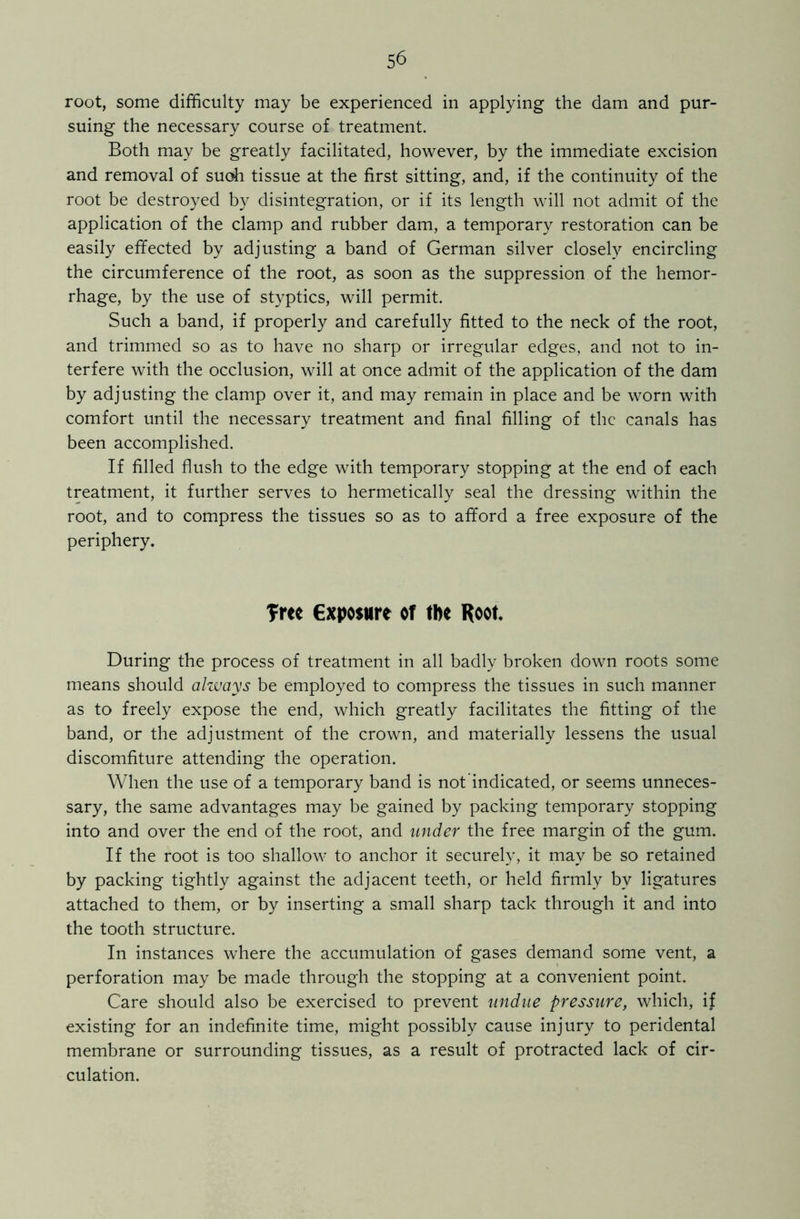 root, some difficulty may be experienced in applying the dam and pur- suing the necessary course of treatment. Both may be greatly facilitated, however, by the immediate excision and removal of suoh tissue at the first sitting, and, if the continuity of the root be destroyed by disintegration, or if its length will not admit of the application of the clamp and rubber dam, a temporary restoration can be easily effected by adjusting a band of German silver closely encircling the circumference of the root, as soon as the suppression of the hemor- rhage, by the use of styptics, will permit. Such a band, if properly and carefully fitted to the neck of the root, and trimmed so as to have no sharp or irregular edges, and not to in- terfere with the occlusion, will at once admit of the application of the dam by adjusting the clamp over it, and may remain in place and be worn with comfort until the necessary treatment and final filling of the canals has been accomplished. If filled flush to the edge with temporary stopping at the end of each treatment, it further serves to hermetically seal the dressing within the root, and to compress the tissues so as to afford a free exposure of the periphery. Tree exposure of tbe Root During the process of treatment in all badly broken down roots some means should always be employed to compress the tissues in such manner as to freely expose the end, which greatly facilitates the fitting of the band, or the adjustment of the crown, and materially lessens the usual discomfiture attending the operation. When the use of a temporary band is not indicated, or seems unneces- sary, the same advantages may be gained by packing temporary stopping into and over the end of the root, and under the free margin of the gum. If the root is too shallow to anchor it securely, it may be so retained by packing tightly against the adjacent teeth, or held firmly by ligatures attached to them, or by inserting a small sharp tack through it and into the tooth structure. In instances where the accumulation of gases demand some vent, a perforation may be made through the stopping at a convenient point. Care should also be exercised to prevent undue pressure, which, if existing for an indefinite time, might possibly cause injury to peridental membrane or surrounding tissues, as a result of protracted lack of cir- culation.